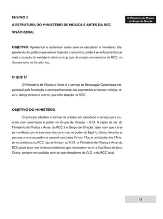 ENSINO 2
A ESTRUTURA DO MINISTÉRIO DE MÚSICA E ARTES DA RCC
VISÃO GERAL

OBJETIVO: Apresentar e esclarecer como deve se estruturar o ministério. Dependendo do público que estiver fazendo o encontro, poderá se enfocar/enfatizar
mais a atuação do ministério dentro do grupo de oração, em eventos da RCC, na
diocese e/ou no Estado, etc.

O QUE É?
	
O Ministério de Música e Artes é o serviço da Renovação Carismática responsável pela formação e acompanhamento das expressões artísticas: música, teatro, dança pintura e outros, que têm atuação na RCC.

OBJETIVO DO MINISTÉRIO
	
O principal objetivo é formar os artistas em santidade e serviço para atuarem com autoridade e poder no Grupo de Oração – G.O. A razão de ser do
Ministério de Música e Artes da RCC é o Grupo de Oração: fazer com que a arte
se manifeste com o exercício dos carismas, no poder do Espírito Santo, levando as
pessoas a uma experiência pessoal com Jesus Cristo. Mas as atividades dos Ministérios artísticos da RCC não se limitam ao G.O.: o Ministério de Música e Artes da
RCC pode atuar em diversos ambientes que necessitem ouvir a Boa Nova de Jesus
Cristo, sempre em unidade com os coordenadores do G.O. e da RCC local.

15

 