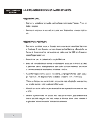 2.1. O MINISTÉRIO DE MÚSICA E ARTES ESTADUAL

OBJETIVO GERAL
• Promover unidade na formação espiritual dos ministros de Música e Artes em
todo o estado;
• Fomentar o aprimoramento técnico para bem desenvolver os dons espirituais;

OBJETIVOS ESPECÍFICOS
• Promover a unidade entre as dioceses apontando-as para as visões Nacionais
e Estaduais. O coordenador é um elo dos conselhos Nacional e Estadual e sua
função é fundamental na transposição da visão geral da RCC em linguagem
específica para as artes;
• Encaminhar para as dioceses a formação Nacional
• Estar em contato com os demais coordenadores estaduais de Música e Artes.
A partilha e a troca de experiências, bem como os laços fraternos, fortalecem
a caminhada cristã e favorecem a unidade e a missão.
• Gerar formação interna, quando necessário, sempre partilhando-a com a equipe Nacional, a fim de preservar a unidade e colaborar com a formação;
• Visitar as dioceses não somente para encontros, mas, sobretudo, para reuniões
de oração, escuta e intercessão com lideranças;
• Identificar e ajudar na formação de novas lideranças gerando novos servos para
a RCC;
• Levar a experiência de seu Estado para a equipe Nacional, possibilitando que
outros Estados cresçam com seus acertos e desafios, assim como receber as
sugestões e testemunhos dos outros coordenadores.

16

 