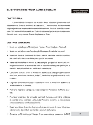 2.2. O MINISTÉRIO DE MÚSICA E ARTES DIOCESANO

OBJETIVO GERAL
	
Os Ministérios Diocesanos de Música e Artes trabalham juntamente com
a coordenação Estadual de Música e Artes da RCC possibilitando o cumprimento
do planejamento e ações discernidas em nível Nacional, Estadual e também diocesano. São nossas abelhas operárias. Estão diretamente ligadas aos artistas em seu
dia-a-dia e no cumprimento de suas funções especificas.

OBJETIVOS ESPECÍFICOS
• Servir em unidade com Ministério de Música e Artes Estadual e Nacional;
• Servir em unidade com a Coordenação Diocesana, Estadual e Nacional;
• Incentivar todos os Ministérios de Música e Artes a estarem inseridos nos Grupos de Oração como membros participantes e atuantes;
• Visitar os Ministérios de Música e Artes sempre que possível dando uma formação direcionada e reunindo-se com os coordenadores para aperfeiçoar o
trabalho, a espiritualidade e a vivência da fraternidade;
• Convidar e animar a todos os Ministérios de Música e Artes para participarem
de cursos, encontros e eventos da RCC, dando-lhes a oportunidade de crescimento;
• Organizar e manter atualizado o Cadastro de todos os Ministérios de Música e
Artes existentes na diocese;
• Motivar e incentivar a criação e perseverança dos Ministérios de Música e Artes;
• Promover encontros de formação espiritual, humana, doutrinária e técnica
abordando temas essenciais à eficácia do Ministério conforme as necessidades
e realidades locais, sem falso ascetismo;
• Eleger seu núcleo de serviço favorecendo o aparecimento de novas lideranças,
o testemunho de unidade e evitando o acumulo de funções;
• Convocar os Ministérios de Música e Artes para ministrar os eventos da RCC

17

 
