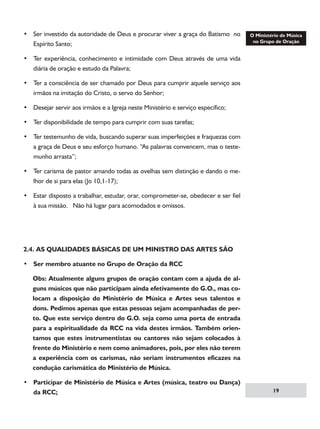 • Ser investido da autoridade de Deus e procurar viver a graça do Batismo no
Espírito Santo;
• Ter experiência, conhecimento e intimidade com Deus através de uma vida
diária de oração e estudo da Palavra;
• Ter a consciência de ser chamado por Deus para cumprir aquele serviço aos
irmãos na imitação do Cristo, o servo do Senhor;
• Desejar servir aos irmãos e a Igreja neste Ministério e serviço específico;
• Ter disponibilidade de tempo para cumprir com suas tarefas;
• Ter testemunho de vida, buscando superar suas imperfeições e fraquezas com
a graça de Deus e seu esforço humano. “As palavras convencem, mas o testemunho arrasta”;
• Ter carisma de pastor amando todas as ovelhas sem distinção e dando o melhor de si para elas (Jo 10,1-17);
• Estar disposto a trabalhar, estudar, orar, comprometer-se, obedecer e ser fiel
à sua missão. Não há lugar para acomodados e omissos.

2.4. AS QUALIDADES BÁSICAS DE UM MINISTRO DAS ARTES SÃO
• Ser membro atuante no Grupo de Oração da RCC
Obs: Atualmente alguns grupos de oração contam com a ajuda de alguns músicos que não participam ainda efetivamente do G.O., mas colocam a disposição do Ministério de Música e Artes seus talentos e
dons. Pedimos apenas que estas pessoas sejam acompanhadas de perto. Que este serviço dentro do G.O. seja como uma porta de entrada
para a espiritualidade da RCC na vida destes irmãos. Também orientamos que estes instrumentistas ou cantores não sejam colocados à
frente do Ministério e nem como animadores, pois, por eles não terem
a experiência com os carismas, não seriam instrumentos eficazes na
condução carismática do Ministério de Música.
• Participar de Ministério de Música e Artes (música, teatro ou Dança)
da RCC;

19

 