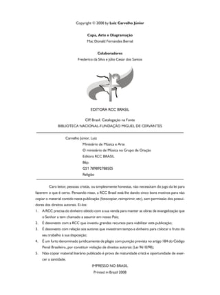 Copyright © 2008 by Luiz Carvalho Júnior
Capa, Arte e Diagramação
Mac Donald Fernandes Bernal
Colaboradores
Frederico da Silva e Júlio Cesar dos Santos

CIP Brasil. Catalogação na Fonte
.
BIBLIOTECA NACIONAL-FUNDAÇÃO MIGUEL DE CERVANTES
Carvalho Júnior, Luiz
Ministério de Música e Arte
O ministério de Música no Grupo de Oração
Editora RCC BRASIL
86p.
GS1 789892788505
Religião
	

Caro leitor, pessoas cristãs, ou simplesmente honestas, não necessitam do jugo da lei para

fazerem o que é certo. Pensando nisso, a RCC Brasil está lhe dando cinco bons motivos para não
copiar o material contido nesta publicação (fotocopiar, reimprimir, etc), sem permissão dos possuidores dos direitos autorais. Ei-los:
1.

A RCC precisa do dinheiro obtido com a sua venda para manter as obras de evangelização que
o Senhor a tem chamado a assumir em nosso País;

2.

É desonesto com a RCC que investiu grandes recursos para viabilizar esta publicação;

3.

É desonesto com relação aos autores que investiram tempo e dinheiro para colocar o fruto do
seu trabalho à sua disposição;

4.

É um furto denominado juridicamente de plágio com punição prevista no artigo 184 do Código
Penal Brasileiro, por constituir violação de direitos autorais (Lei 9610/98);

5.

Não copiar material literário publicado é prova de maturidade cristã e oportunidade de exercer a santidade.
IMPRESSO NO BRASIL
Printed in Brazil 2008

 
