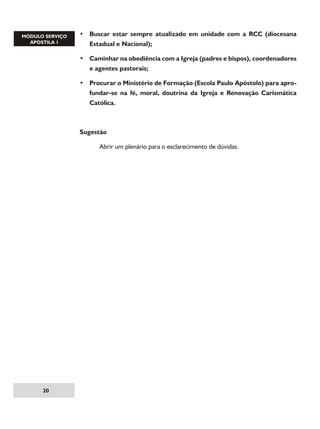 • Buscar estar sempre atualizado em unidade com a RCC (diocesana
Estadual e Nacional);
• Caminhar na obediência com a Igreja (padres e bispos), coordenadores
e agentes pastorais;
• Procurar o Ministério de Formação (Escola Paulo Apóstolo) para aprofundar-se na fé, moral, doutrina da Igreja e Renovação Carismática
Católica.

Sugestão
	

20

Abrir um plenário para o esclarecimento de dúvidas.

 