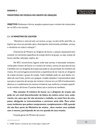 ENSINO 3
MINISTÉRIO DE MÚSICA NO GRUPO DE ORAÇÃO

OBJETIVO: Esclarecer a forma, atuação e postura que o ministro de música deve
ter no GO e nos eventos.

3.1. O MINISTRO DE LOUVOR
	
“Ministério é, antes de tudo, um carisma, ou seja, um dom do Pai, pelo Filho, no
Espírito que torna seu portador apto a desempenhar determinadas atividades, serviços
e ministérios em ordem à salvação”.
	
Chamamos de Ministro ou dirigente de louvor, a pessoa responsável para
conduzir os momentos específicos de oração dentro do grupo, ou seja, oração de
louvor, perdão, adoração, súplica, etc.
	
Na RCC encontramos lugares onde esse serviço é executado exclusivamente pelo ministro de louvor e o ministro de música, outros em que este serviço
é dividido com um dirigente de oração que pode ou não participar do ministério de
música. Em outros lugares encontramos a experiência de ter mais de um dirigente
de oração durante o grupo de oração. Cada realidade pode ver qual destes modelos dá mais frutos, porém em qualquer modelo adotado é imprescindível saber
que para o exercício do serviço de ministrar o louvor em um GO é fundamental a
abertura e o recebimento do carisma ministerial, que confirma a vocação especifica do ministro de louvor. É preciso deixar que o carisma se manifeste.
	
Mas atenção: O ministro de louvor ou o dirigente de oração não
pode ser um total desconhecedor do básico da música como: tom, andamento, etc, para que ele não atravesse a melodia, ou cante fora do compasso, obrigando os instrumentistas a correrem atrás dele. Para evitar
esses incidentes que podem comprometer completamente o GO, quando
ele não fizer parte do Ministério de música , deve manter uma unidade
com o mesmo, participando de vez em quando de seus ensaios.
	

Funções gerais do Ministro de Louvor:

 - CNBB. Missão e ministérios dos cristãos leigos e leigas § 84.	

21

 