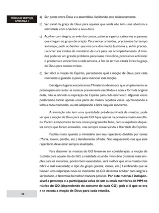 a)	 Ser ponte entre Deus e a assembléia, facilitando este relacionamento.
b)	 Ser canal da graça de Deus para aqueles que ainda não têm uma abertura e
intimidade com o Senhor e seus dons.
c)	 Acolher com alegria, através dos cantos, palavras e gestos cativantes as pessoas
que chegam ao grupo de oração. Para vencer a timidez, precisamos dar tempo
ao tempo, pedir ao Senhor que nos cure dos medos humanos e, se for preciso,
recorrer aos irmãos do ministério de cura para um acompanhamento. A timidez pode ser um grande problema para nosso ministério, precisamos enfrentar
o problema e vencermos a cada semana, a fim de sermos canais livres da graça
de Deus para nossos irmãos.
d)	 Ser dócil à moção do Espírito, percebendo qual a moção de Deus para cada
momento e guiando o povo para vivenciar esta moção.
	
Em alguns lugares encontramos Ministérios de música que simplesmente se
preocupam em cantar as músicas previamente escolhidas e com a fórmula original
delas, não se abrindo à inspiração do Espírito para cada momento. Algumas vezes
poderemos cantar apenas uma parte da música repetida vezes, aprofundando a
letra a cada momento, ou até adaptando a letra naquele momento.
	
A animação não tem uma quantidade pré-determinada de músicas, pode
ser que a moção de Deus para aquele GO fique apenas na primeira música escolhida. Porém é importante termos nosso programinha feito, com a seqüência daqueles cantos que foram ensaiados, mas sempre conservando a liberdade do Espírito.
	
Facilita muito quando o ministério tem seu repertório dividido por temas
(Maria, louvor, perdão, etc.) devidamente cifrado. Não esquecendo-nos que este
repertório deve estar sempre atualizado.

22

	
Para discernir as músicas do GO levam-se em consideração: a moção do
Espírito para aquele dia do GO, a realidade atual do ministério (músicas mais simples para os iniciantes, porém bem executadas, será melhor que uma música mais
difícil e mal executada) o tipo do grupo (jovens, idosos, etc.) Lembrando que se
houver uma inspiração nova no momento do GO devemos acolher com alegria e
serenidade, e fazermos da melhor maneira possível. Por este motivo é indispensável a presença e a participação ativa de um ou mais membros do MM no
núcleo do GO (dependendo do costume de cada GO), pois é lá que se ora
e se escuta a moção de Deus para cada reunião.

 