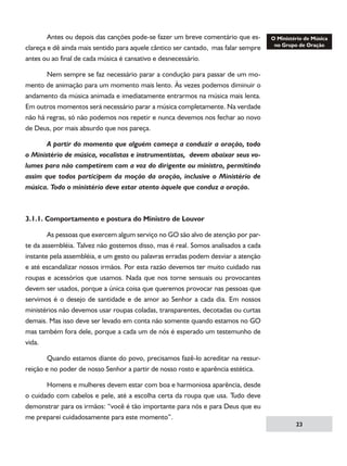 Antes ou depois das canções pode-se fazer um breve comentário que esclareça e dê ainda mais sentido para aquele cântico ser cantado, mas falar sempre
antes ou ao final de cada música é cansativo e desnecessário.
	
Nem sempre se faz necessário parar a condução para passar de um momento de animação para um momento mais lento. Às vezes podemos diminuir o
andamento da música animada e imediatamente entrarmos na música mais lenta.
Em outros momentos será necessário parar a música completamente. Na verdade
não há regras, só não podemos nos repetir e nunca devemos nos fechar ao novo
de Deus, por mais absurdo que nos pareça.
	
A partir do momento que alguém começa a conduzir a oração, todo
o Ministério de música, vocalistas e instrumentistas, devem abaixar seus volumes para não competirem com a voz do dirigente ou ministro, permitindo
assim que todos participem da moção da oração, inclusive o Ministério de
música. Todo o ministério deve estar atento àquele que conduz a oração.

3.1.1. Comportamento e postura do Ministro de Louvor
	
As pessoas que exercem algum serviço no GO são alvo de atenção por parte da assembléia. Talvez não gostemos disso, mas é real. Somos analisados a cada
instante pela assembléia, e um gesto ou palavras erradas podem desviar a atenção
e até escandalizar nossos irmãos. Por esta razão devemos ter muito cuidado nas
roupas e acessórios que usamos. Nada que nos torne sensuais ou provocantes
devem ser usados, porque a única coisa que queremos provocar nas pessoas que
servimos é o desejo de santidade e de amor ao Senhor a cada dia. Em nossos
ministérios não devemos usar roupas coladas, transparentes, decotadas ou curtas
demais. Mas isso deve ser levado em conta não somente quando estamos no GO
mas também fora dele, porque a cada um de nós é esperado um testemunho de
vida.
	
Quando estamos diante do povo, precisamos fazê-lo acreditar na ressurreição e no poder de nosso Senhor a partir de nosso rosto e aparência estética.
	
Homens e mulheres devem estar com boa e harmoniosa aparência, desde
o cuidado com cabelos e pele, até a escolha certa da roupa que usa. Tudo deve
demonstrar para os irmãos: “você é tão importante para nós e para Deus que eu
me preparei cuidadosamente para este momento”.

23

 