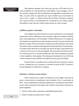 Não podemos esquecer que muitos que vão para o GO estão com inúmeros problemas em casa (financeiros, enfermidades, crises conjugais e com filhos, pecados, drogas, etc) Tudo isto dificultará a entrega deles na experiência com
Deus, mas eles estão ali, esperando por nosso ministério para encontrarem-se
com o amor, o poder e a infinita misericórdia do Senhor. Precisamos cooperar
com a graça de Deus, movimentando-nos, envolvendo-os com olhares, gestos,
brincadeiras e tudo mais que o Senhor possa suscitar em nosso coração.

a) Olhares, gestos e entonação
	
Como alguém que está à frente de um povo você deve ter uma visão geral
das pessoas e tomar cuidado para não se prender a alguma em especial, evitando
assim constrangimentos e mal entendidos. Também devemos ter um cuidado de
não esquecermos as pessoas que estão sentadas mais atrás ou as que não estão tão
abertas na oração. Para isso acontecer, mantenha seus olhos abertos a maior parte
do tempo e veja se as pessoas estão seguindo os direcionamentos. É extremamente cansativo estar diante de um animador que não sai do lugar, ou permanece com
o mesmo tom de voz ou o mesmo semblante. Nos momentos mais fortes aumente o volume de sua voz, mas tenha cuidado para não cansar as pessoas com gritos
e notas repetidas e muito agudas. Para cada grupo de pessoas tem uma forma de
ministrar, descubra qual a sabedoria do Espírito para seu grupo de Oração.
	
É preciso haver um equilíbrio entre o volume dos instrumentos e o volume
da voz, e destes dois com a acústica e o tamanho do local do GO. O volume é
sempre adequado ao ambiente e às pessoas.

b) Ensinar e ministrar novos cânticos
	
Cantar cânticos não é errado, mas deter-se só nos antigos e não abrir-se
para os novos cânticos é empobrecer nosso ministério. Com o crescimento da
RCC, novos compositores e intérpretes apareceram e contribuíram enormemente com nosso movimento. Para ajudar você a ensinar novos cânticos daremos algumas sugestões:
1. Cante a música inteira e peça que a assembléia apenas escute.
2. Ensine a canção por partes, letra e música.
24

 