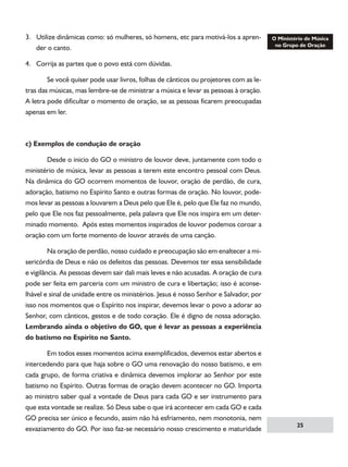 3. Utilize dinâmicas como: só mulheres, só homens, etc para motivá-los a aprender o canto.
4. Corrija as partes que o povo está com dúvidas.
	
Se você quiser pode usar livros, folhas de cânticos ou projetores com as letras das músicas, mas lembre-se de ministrar a música e levar as pessoas à oração.
A letra pode dificultar o momento de oração, se as pessoas ficarem preocupadas
apenas em ler.

c) Exemplos de condução de oração
	
Desde o inicio do GO o ministro de louvor deve, juntamente com todo o
ministério de música, levar as pessoas a terem este encontro pessoal com Deus.
Na dinâmica do GO ocorrem momentos de louvor, oração de perdão, de cura,
adoração, batismo no Espírito Santo e outras formas de oração. No louvor, podemos levar as pessoas a louvarem a Deus pelo que Ele é, pelo que Ele faz no mundo,
pelo que Ele nos faz pessoalmente, pela palavra que Ele nos inspira em um determinado momento. Após estes momentos inspirados de louvor podemos coroar a
oração com um forte momento de louvor através de uma canção.
	
Na oração de perdão, nosso cuidado e preocupação são em enaltecer a misericórdia de Deus e não os defeitos das pessoas. Devemos ter essa sensibilidade
e vigilância. As pessoas devem sair dali mais leves e não acusadas. A oração de cura
pode ser feita em parceria com um ministro de cura e libertação; isso é aconselhável e sinal de unidade entre os ministérios. Jesus é nosso Senhor e Salvador, por
isso nos momentos que o Espírito nos inspirar, devemos levar o povo a adorar ao
Senhor, com cânticos, gestos e de todo coração. Ele é digno de nossa adoração.
Lembrando ainda o objetivo do GO, que é levar as pessoas a experiência
do batismo no Espírito no Santo.
	
Em todos esses momentos acima exemplificados, devemos estar abertos e
intercedendo para que haja sobre o GO uma renovação do nosso batismo, e em
cada grupo, de forma criativa e dinâmica devemos implorar ao Senhor por este
batismo no Espírito. Outras formas de oração devem acontecer no GO. Importa
ao ministro saber qual a vontade de Deus para cada GO e ser instrumento para
que esta vontade se realize. Só Deus sabe o que irá acontecer em cada GO e cada
GO precisa ser único e fecundo, assim não há esfriamento, nem monotonia, nem
esvaziamento do GO. Por isso faz-se necessário nosso crescimento e maturidade

25

 