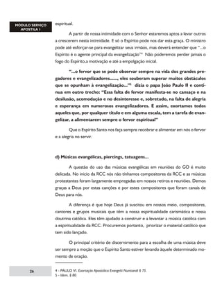 espiritual.
	
A partir de nossa intimidade com o Senhor estaremos aptos a levar outros
a crescerem nesta intimidade. E só o Espírito pode nos dar esta graça. O ministro
pode até esforçar-se para evangelizar seus irmãos, mas deverá entender que “...o
Espírito é o agente principal da evangelização” Não poderemos perder jamais o
fogo do Espírito,a motivação e até a empolgação inicial.
	
“...o fervor que se pode observar sempre na vida dos grandes pregadores e evangelizadores......, eles souberam superar muitos obstáculos
que se opunham à evangelização...” dizia o papa João Paulo II e continua em outro trecho: “Essa falta de fervor manifesta-se no cansaço e na
desilusão, acomodação e no desinteresse e, sobretudo, na falta de alegria
e esperança em numerosos evangelizadores. E assim, exortamos todos
aqueles que, por qualquer titulo e em alguma escala, tem a tarefa de evangelizar, a alimentarem sempre o fervor espiritual”
	
Que o Espírito Santo nos faça sempre recobrar e alimentar em nós o fervor
e a alegria no servir.

d) Músicas evangélicas, piercings, tatuagens...
	
A questão do uso das músicas evangélicas em reuniões do GO é muito
delicada. No inicio da RCC nós não tínhamos compositores da RCC e as músicas
protestantes foram largamente empregadas em nossos retiros e reuniões. Demos
graças a Deus por estas canções e por estes compositores que foram canais de
Deus para nós.
	
A diferença é que hoje Deus já suscitou em nossos meio, compositores,
cantores e grupos musicais que têm a nossa espiritualidade carismática e nossa
doutrina católica. Eles têm ajudado a construir e a levantar a música católica com
a espiritualidade da RCC. Procuremos portanto, priorizar o material católico que
tem sido lançado.
	
O principal critério de discernimento para a escolha de uma música deve
ser sempre a moção que o Espírito Santo estiver levando àquele determinado momento de oração.
26

 - PAULO VI. Exortação Apostólica Evangelii Nuntiandi § 75.
 - Idem, § 80.

 