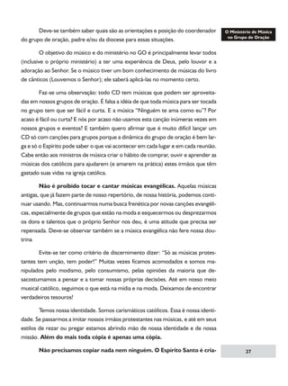 Deve-se também saber quais são as orientações e posição do coordenador
do grupo de oração, padre e/ou da diocese para essas situações.
	
O objetivo do músico e do ministério no GO é principalmente levar todos
(inclusive o próprio ministério) a ter uma experiência de Deus, pelo louvor e a
adoração ao Senhor. Se o músico tiver um bom conhecimento de músicas do livro
de cânticos (Louvemos o Senhor); ele saberá aplicá-las no momento certo.
	
Faz-se uma observação: todo CD tem músicas que podem ser aproveitadas em nossos grupos de oração. É falsa a idéia de que toda música para ser tocada
no grupo tem que ser fácil e curta. E a música “Ninguém te ama como eu”? Por
acaso é fácil ou curta? E nós por acaso não usamos esta canção inúmeras vezes em
nossos grupos e eventos? E também quero afirmar que é muito difícil lançar um
CD só com canções para grupos porque a dinâmica do grupo de oração é bem larga e só o Espírito pode saber o que vai acontecer em cada lugar e em cada reunião.
Cabe então aos ministros de música criar o hábito de comprar, ouvir e aprender as
músicas dos católicos para ajudarem (e amarem na prática) estes irmãos que têm
gastado suas vidas na igreja católica.
	
Não é proibido tocar e cantar músicas evangélicas. Aquelas músicas
antigas, que já fazem parte de nosso repertório, de nossa história, podemos continuar usando. Mas, continuarmos numa busca frenética por novas canções evangélicas, especialmente de grupos que estão na moda e esquecermos ou desprezarmos
os dons e talentos que o próprio Senhor nos deu, é uma atitude que precisa ser
repensada. Deve-se observar também se a música evangélica não fere nossa doutrina
	
Evite-se ter como critério de discernimento dizer: “Só as músicas protestantes tem unção, tem poder!” Muitas vezes ficamos acomodados e somos manipulados pelo modismo, pelo consumismo, pelas opiniões da maioria que desacostumamos a pensar e a tomar nossas próprias decisões. Até em nosso meio
musical católico, seguimos o que está na mídia e na moda. Deixamos de encontrar
verdadeiros tesouros!
	
Temos nossa identidade. Somos carismáticos católicos. Essa é nossa identidade. Se passarmos a imitar nossos irmãos protestantes nas músicas, e até em seus
estilos de rezar ou pregar estamos abrindo mão de nossa identidade e de nossa
missão. Além do mais toda cópia é apenas uma cópia.
	

Não precisamos copiar nada nem ninguém. O Espírito Santo é cria-

27

 