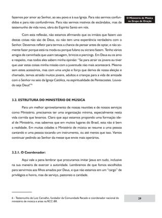fazemos por amor ao Senhor, ao seu povo e à sua Igreja. Para não sermos confundidos e para não confundirmos. Para não sermos motivos de escândalos, mas de
testemunho de vida nova, obra do Espírito Santo em nós.
	
Com esta reflexão, não estamos afirmando que os irmãos que fazem uso
destas coisas não são de Deus, ou não tem uma experiência verdadeira com o
Senhor. Devemos refletir para termos a chance de pensar antes de optar, e não somente fazer porque está na moda ou porque fulano ou sicrano fazem. Tenho vários
amigos de caminhada que usam tatuagem, brincos e piercings. Em Deus eu os amo
e respeito, mas todos eles sabem minha opinião: “Se para atrair os jovens eu tiver
que usar estas coisas minha missão com a juventude não mais acontecerá. Mesmo
sem estes acessórios, mas com uma unção e força que deriva de nossa eleição e
chamado, temos atraído muitos jovens, adultos e crianças para a vida de amizade
com o Senhor no seio da Igreja Católica, na espiritualidade de Pentecostes. Louvado seja Deus!”

3.2. ESTRUTURA DO MINISTÉRIO DE MÚSICA
	
Para um melhor aproveitamento de nossas reuniões e de nossos serviços
como Ministério, precisamos ter uma organização mínima, especialmente nesta
vida corrida que levamos. Claro que aqui estamos propondo uma formação ideal de Ministério, mas sabemos que em muitos lugares do Brasil, esta não é bem
a realidade. Em muitas cidades o Ministério de música se resume a uma pessoa
cantando e uma pessoa tocando um instrumento, ou até menos que isso. Vamos
continuar pedindo ao Senhor da messe que envie mais operários.

3.2.1. O Coordenador:
	
Aqui vale a pena lembrar que procuramos imitar Jesus em tudo, inclusive
na sua maneira de exercer a autoridade. Lembremos de que fomos escolhidos
para servirmos aos filhos amados por Deus, e que não estamos em um “cargo” de
privilégios e honra, mas de serviço, pastoreio e caridade.

 - Testemunho de Luiz Carvalho, fundador da Comunidade Recado e coordenador nacional do
ministério de música e artes na RCC-BR

29

 