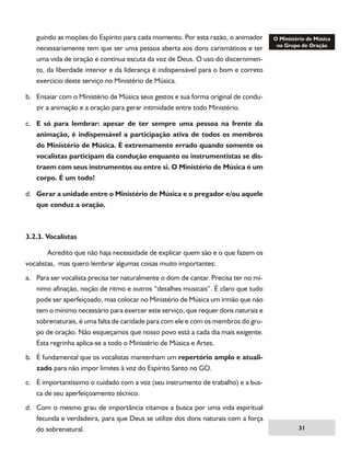 guindo as moções do Espírito para cada momento. Por esta razão, o animador
necessariamente tem que ser uma pessoa aberta aos dons carismáticos e ter
uma vida de oração e contínua escuta da voz de Deus. O uso do discernimento, da liberdade interior e da liderança é indispensável para o bom e correto
exercício deste serviço no Ministério de Música.
b.	 Ensaiar com o Ministério de Música seus gestos e sua forma original de conduzir a animação e a oração para gerar intimidade entre todo Ministério.
c.	 E só para lembrar: apesar de ter sempre uma pessoa na frente da
animação, é indispensável a participação ativa de todos os membros
do Ministério de Música. É extremamente errado quando somente os
vocalistas participam da condução enquanto os instrumentistas se distraem com seus instrumentos ou entre si. O Ministério de Música é um
corpo. É um todo!
d.	 Gerar a unidade entre o Ministério de Música e o pregador e/ou aquele
que conduz a oração.

3.2.3. Vocalistas
	
Acredito que não haja necessidade de explicar quem são e o que fazem os
vocalistas, mas quero lembrar algumas coisas muito importantes:
a.	 Para ser vocalista precisa ter naturalmente o dom de cantar. Precisa ter no mínimo afinação, noção de ritmo e outros “detalhes musicais”. É claro que tudo
pode ser aperfeiçoado, mas colocar no Ministério de Música um irmão que não
tem o mínimo necessário para exercer este serviço, que requer dons naturais e
sobrenaturais, é uma falta de caridade para com ele e com os membros do grupo de oração. Não esqueçamos que nosso povo está a cada dia mais exigente.
Esta regrinha aplica-se a todo o Ministério de Música e Artes.
b.	 É fundamental que os vocalistas mantenham um repertório amplo e atualizado para não impor limites à voz do Espírito Santo no GO.
c.	 É importantíssimo o cuidado com a voz (seu instrumento de trabalho) e a busca de seu aperfeiçoamento técnico.
d.	 Com o mesmo grau de importância citamos a busca por uma vida espiritual
fecunda e verdadeira, para que Deus se utilize dos dons naturais com a força
do sobrenatural.

31

 