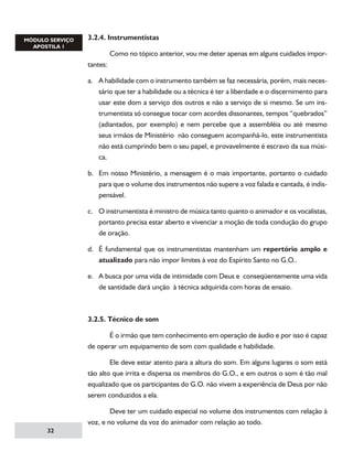 3.2.4. Instrumentistas
	
Como no tópico anterior, vou me deter apenas em alguns cuidados importantes:
a.	 A habilidade com o instrumento também se faz necessária, porém, mais necessário que ter a habilidade ou a técnica é ter a liberdade e o discernimento para
usar este dom a serviço dos outros e não a serviço de si mesmo. Se um instrumentista só consegue tocar com acordes dissonantes, tempos “quebrados”
(adiantados, por exemplo) e nem percebe que a assembléia ou até mesmo
seus irmãos de Ministério não conseguem acompanhá-lo, este instrumentista
não está cumprindo bem o seu papel, e provavelmente é escravo da sua música.
b.	 Em nosso Ministério, a mensagem é o mais importante, portanto o cuidado
para que o volume dos instrumentos não supere a voz falada e cantada, é indispensável.
c.	 O instrumentista é ministro de música tanto quanto o animador e os vocalistas,
portanto precisa estar aberto e vivenciar a moção de toda condução do grupo
de oração.
d.	 É fundamental que os instrumentistas mantenham um repertório amplo e
atualizado para não impor limites à voz do Espírito Santo no G.O..
e.	 A busca por uma vida de intimidade com Deus e conseqüentemente uma vida
de santidade dará unção à técnica adquirida com horas de ensaio.

3.2.5. Técnico de som
	
É o irmão que tem conhecimento em operação de áudio e por isso é capaz
de operar um equipamento de som com qualidade e habilidade.
	
Ele deve estar atento para a altura do som. Em alguns lugares o som está
tão alto que irrita e dispersa os membros do G.O., e em outros o som é tão mal
equalizado que os participantes do G.O. não vivem a experiência de Deus por não
serem conduzidos a ela.
	
Deve ter um cuidado especial no volume dos instrumentos com relação à
voz, e no volume da voz do animador com relação ao todo.
32

 