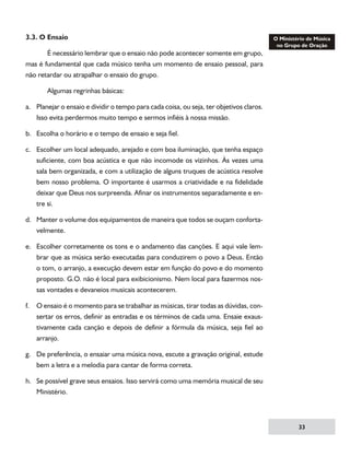 3.3. O Ensaio
	
É necessário lembrar que o ensaio não pode acontecer somente em grupo,
mas é fundamental que cada músico tenha um momento de ensaio pessoal, para
não retardar ou atrapalhar o ensaio do grupo.
	

Algumas regrinhas básicas:

a.	 Planejar o ensaio e dividir o tempo para cada coisa, ou seja, ter objetivos claros.
Isso evita perdermos muito tempo e sermos infiéis à nossa missão.
b.	 Escolha o horário e o tempo de ensaio e seja fiel.
c.	 Escolher um local adequado, arejado e com boa iluminação, que tenha espaço
suficiente, com boa acústica e que não incomode os vizinhos. Às vezes uma
sala bem organizada, e com a utilização de alguns truques de acústica resolve
bem nosso problema. O importante é usarmos a criatividade e na fidelidade
deixar que Deus nos surpreenda. Afinar os instrumentos separadamente e entre si.
d.	 Manter o volume dos equipamentos de maneira que todos se ouçam confortavelmente.
e.	 Escolher corretamente os tons e o andamento das canções. E aqui vale lembrar que as música serão executadas para conduzirem o povo a Deus. Então
o tom, o arranjo, a execução devem estar em função do povo e do momento
proposto. G.O. não é local para exibicionismo. Nem local para fazermos nossas vontades e devaneios musicais acontecerem.
f.	 O ensaio é o momento para se trabalhar as músicas, tirar todas as dúvidas, consertar os erros, definir as entradas e os términos de cada uma. Ensaie exaustivamente cada canção e depois de definir a fórmula da música, seja fiel ao
arranjo.
g.	 De preferência, o ensaiar uma música nova, escute a gravação original, estude
bem a letra e a melodia para cantar de forma correta.
h.	 Se possível grave seus ensaios. Isso servirá como uma memória musical de seu
Ministério.

33

 