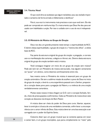 3.4. Técnica Vocal
	
O que você diria se soubesse que algum tecladista usou seu teclado importado e caríssimo de forma errada e infelizmente o danificou?
	
Pois é, sua voz é o instrumento mais precioso e caro que você tem. Ela não
pode ser comprada em nenhuma loja. É o instrumento que Deus lhe deu para ser
usado com habilidade e unção. Por isso o cuidado com o uso da voz é indispensável.

3.5. O Ministério de Música no Grupo de Oração
	
Deus nos deu um grande presente neste tempo: a espiritualidade da RCC.
E dentro dessa espiritualidade, o grupo de oração é a “menina dos olhos”, a célula
base da RCC.
	
Faz parte da estrutura original do grupo de oração: a pregação, o correto
uso e a manifestação dos carismas, a alegria e o fervor, etc. Dentro desta estrutura
original do grupo de oração também está à música.
	
Você consegue imaginar um inicio de um grupo de oração sem música?
Pode até nem ter um Ministério de música estruturado, mas alguém certamente
vai “puxar” um cântico, como dizemos carinhosamente entre nós.
	
Isso mostra como o Ministério de música é essencial para um grupo de
oração carismático. Ele tem a sublime missão de acolher o povo de Deus no inicio
do grupo de oração, e levá-lo a uma experiência pessoal com o Senhor, preparando o coração deste povo para a pregação da Palavra, e a vivência de uma oração
verdadeiramente carismática.
	
Muitas vezes nossos irmãos chegam ao G.O. com o coração fechado, ferido, cheio de preocupações e sofrimentos. Cabe ao Ministério de música levar este
coração ao descanso nos braços do Bom Pastor.
	
A música deve ser cheia do poder de Deus para curar, libertar, aquecer,
levar à contrição e à busca de uma verdadeira conversão, enfim levar a uma experiência com o amor infinito de Deus. Esta música deve ter uma boa execução e ser
carregada com o poder do Espírito Santo.
34

	
Costumo dizer que um grupo musical que se contenta apenas em tocar
e cantar bem, é um grupo incompleto, que parou simplesmente no “meio” pelo

 