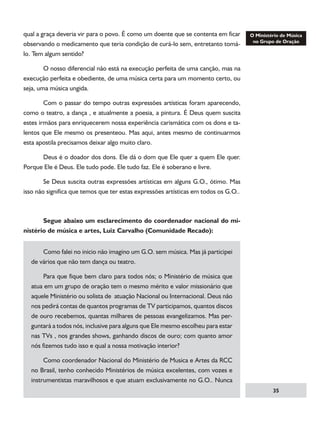 qual a graça deveria vir para o povo. É como um doente que se contenta em ficar
observando o medicamento que teria condição de curá-lo sem, entretanto tomálo. Tem algum sentido?
	
O nosso diferencial não está na execução perfeita de uma canção, mas na
execução perfeita e obediente, de uma música certa para um momento certo, ou
seja, uma música ungida.
	
Com o passar do tempo outras expressões artísticas foram aparecendo,
como o teatro, a dança , e atualmente a poesia, a pintura. É Deus quem suscita
estes irmãos para enriquecerem nossa experiência carismática com os dons e talentos que Ele mesmo os presenteou. Mas aqui, antes mesmo de continuarmos
esta apostila precisamos deixar algo muito claro.
	
Deus é o doador dos dons. Ele dá o dom que Ele quer a quem Ele quer.
Porque Ele é Deus. Ele tudo pode. Ele tudo faz. Ele é soberano e livre.
	
Se Deus suscita outras expressões artísticas em alguns G.O., ótimo. Mas
isso não significa que temos que ter estas expressões artísticas em todos os G.O..

	
Segue abaixo um esclarecimento do coordenador nacional do ministério de música e artes, Luiz Carvalho (Comunidade Recado):
	
Como falei no inicio não imagino um G.O. sem música. Mas já participei
de vários que não tem dança ou teatro.
	
Para que fique bem claro para todos nós; o Ministério de música que
atua em um grupo de oração tem o mesmo mérito e valor missionário que
aquele Ministério ou solista de atuação Nacional ou Internacional. Deus não
nos pedirá contas de quantos programas de TV participamos, quantos discos
de ouro recebemos, quantas milhares de pessoas evangelizamos. Mas perguntará a todos nós, inclusive para alguns que Ele mesmo escolheu para estar
nas TVs , nos grandes shows, ganhando discos de ouro; com quanto amor
nós fizemos tudo isso e qual a nossa motivação interior?
	
Como coordenador Nacional do Ministério de Musica e Artes da RCC
no Brasil, tenho conhecido Ministérios de música excelentes, com vozes e
instrumentistas maravilhosos e que atuam exclusivamente no G.O.. Nunca
35

 