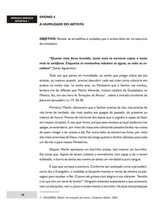 ENSINO 4
A HUMILDADE DO ARTISTA

OBJETIVO: Revelar as armadilhas e cuidados que o artista deve ter no exercício
do ministério.

	
“Quanto mais fores humilde, tanto mais te tornarás capaz e tanto
mais te satisfarás. Enquanto as montanhas rebatem as águas, os vales as recolhem” (Santo Agostinho)
	
Toda vez que penso em humildade, ou tenho que pregar sobre ela aos
artistas, ou mesmo quando preciso descobrir cada vez mais como colocá-la em
prática na minha vida, na minha arte, no Ministério que o Senhor me confiou,
lembro-me da reflexão que Martín Valverde, músico católico de Guadalajara no
México, fez, em seu livro As Tentações do Músico , sobre a entrada triunfante de
Jesus em Jerusalém: Lc 19, 30-38.
	
Primeiro, Martín, demonstra que o Senhor precisa de nós, mas precisa de
nós livres de verdade, não mais atados aos apegos do passado, do presente ou
mesmo do futuro. Precisa de nós livres dos danos que o orgulho é capaz de fazer
em nossos corações. E nos quer livres, porque esse excesso ao qual podemos nos
apegar, se extenderia por meio de nossa arte colocando pesados fardos nas costas
de quem chegar a ter acesso a ela. Por outro lado, se estivermos livres, por meio
das mãos amorosas de Deus, iremos tão longe quanto o Senhor planejou para cada
um de nós e para nossos Ministérios.
	
Depois, Martín apresenta um burrinho artista, isso mesmo um burrinho.
Ele conta que, depois de terem coberto o animalzinho com capas e de o terem
enfeitado, o burro se sentia nas nuvens se sentia um verdadeiro puro sangue.
	
É aqui que começa a aventura. Conforme iam avançado rumo a Jerusalém,
como diz o Evangelho, a multidão ia lançando mantos e ramos de oliveira na passagem para receber o Rei. O povo até gritava com alegria e voz vibrante: “Bendito
o rei que vem em nome do Senhor!” Ninguém entendia exatamente o que acontecia:
nem os discípulos, nem o povo e muito menos o burrinho. Há duas interpretações
38

 - VALVERDE, Martin. As tentações do músico. Campinas: Raboni, 2005

 