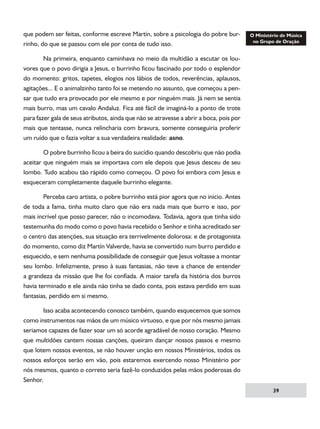 que podem ser feitas, conforme escreve Martín, sobre a psicologia do pobre burrinho, do que se passou com ele por conta de tudo isso.
	
Na primeira, enquanto caminhava no meio da multidão a escutar os louvores que o povo dirigia a Jesus, o burrinho ficou fascinado por todo o esplendor
do momento: gritos, tapetes, elogios nos lábios de todos, reverências, aplausos,
agitações... E o animalzinho tanto foi se metendo no assunto, que começou a pensar que tudo era provocado por ele mesmo e por ninguém mais. Já nem se sentia
mais burro, mas um cavalo Andaluz. Fica até fácil de imaginá-lo a ponto de trote
para fazer gala de seus atributos, ainda que não se atravesse a abrir a boca, pois por
mais que tentasse, nunca relincharia com bravura, somente conseguiria proferir
um ruído que o fazia voltar a sua verdadeira realidade: asno.
	
O pobre burrinho ficou a beira do suicídio quando descobriu que não podia
aceitar que ninguém mais se importava com ele depois que Jesus desceu de seu
lombo. Tudo acabou tão rápido como começou. O povo foi embora com Jesus e
esqueceram completamente daquele burrinho elegante.
	
Perceba caro artista, o pobre burrinho está pior agora que no inicio. Antes
de toda a fama, tinha muito claro que não era nada mais que burro e isso, por
mais incrível que posso parecer, não o incomodava. Todavia, agora que tinha sido
testemunha do modo como o povo havia recebido o Senhor e tinha acreditado ser
o centro das atenções, sua situação era terrivelmente dolorosa: e de protagonista
do momento, como diz Martín Valverde, havia se convertido num burro perdido e
esquecido, e sem nenhuma possibilidade de conseguir que Jesus voltasse a montar
seu lombo. Infelizmente, preso à suas fantasias, não teve a chance de entender
a grandeza da missão que lhe foi confiada. A maior tarefa da história dos burros
havia terminado e ele ainda não tinha se dado conta, pois estava perdido em suas
fantasias, perdido em si mesmo.
	
Isso acaba acontecendo conosco também, quando esquecemos que somos
como instrumentos nas mãos de um músico virtuoso, e que por nós mesmo jamais
seriamos capazes de fazer soar um só acorde agradável de nosso coração. Mesmo
que multidões cantem nossas canções, queiram dançar nossos passos e mesmo
que lotem nossos eventos, se não houver unção em nossos Ministérios, todos os
nossos esforços serão em vão, pois estaremos exercendo nosso Ministério por
nós mesmos, quanto o correto seria fazê-lo conduzidos pelas mãos poderosas do
Senhor.
39

 