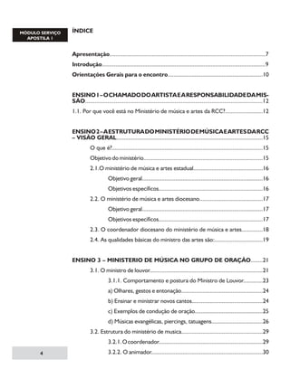 ÍNDICE

Apresentação.......................................................................................................7
Introdução............................................................................................................9
Orientações Gerais para o encontro...............................................................10
ENSINO 1 – O CHAMADO DO ARTISTA E A RESPONSABILIDADE DA MISSÃO...............................................................................................................12
1.1. Por que você está no Ministério de música e artes da RCC?.........................12
ENSINO 2 – A ESTRUTURA DO MINISTÉRIO DE MÚSICA E ARTES DA RCC
– VISÃO GERAL.................................................................................................15
	

O que é?....................................................................................................15

	

Objetivo do ministério...............................................................................15

	

2.1.O ministério de música e artes estadual..............................................16

		

Objetivo geral................................................................................16

		

Objetivos específicos.....................................................................16

	

2.2. O ministério de música e artes diocesano..........................................17

		

Objetivo geral................................................................................17

		

Objetivos específicos.....................................................................17

	

2.3. O coordenador diocesano do ministério de música e artes..............18

	

2.4. As qualidades básicas do ministro das artes são:................................19

ENSINO 3 – MINISTERIO DE MÚSICA NO GRUPO DE ORAÇÃO........21
	

3.1. O ministro de louvor...........................................................................21

		

3.1.1. Comportamento e postura do Ministro de Louvor.............23

		

a) Olhares, gestos e entonação......................................................24

		

b) Ensinar e ministrar novos cantos...............................................24

		

c) Exemplos de condução de oração.............................................25

		

d) Músicas evangélicas, piercings, tatuagens..................................26

	

3.2. Estrutura do ministério de musica......................................................29

		


3.2.1. O coordenador.....................................................................29

		

3.2.2. O animador..........................................................................30

 