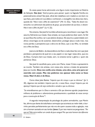 Às vezes passo horas admirando uma figura muito importante na História
de Salvação: São José. Você já parou para pensar: quem na Sagrada Família era
potencialmente artista? São José, afinal ele trabalhava com madeira e era bom no
que fazia, pois todos em sua aldeia o conheciam, o evangelho nos deixa isso claro,
quando diz “Não é este o filho do carpinteiro?” (Mt 13, 55a), “Todos lhe davam testemunho e se admiravam das palavras de graça, que procediam da sua boca, e diziam:
Não é este o filho de José?” (Lc 4, 22).
	
No entanto, São José foi humilde suficiente para reconhecer o seu lugar. Ele
assumiu fielmente sua missão. Esse artesão, se é que podemos dizer assim, foi fiel
ao que Deus lhe confiou: ser o pai adotivo de Jesus. Ele assumiu a paternidade com
afinco: encarregou-se de sustentar, desenvolver, proteger Jesus e tudo mais, mas
nunca perdeu a perspectiva que a obra era de Deus, que o seu filho, na verdade
era o filho de Deus.
	
José era de Belém, da descendência de Davi e nada disso fez com que José
perdesse a perspectiva de qual era o seu papel e o seu lugar nessa obra, que era
de Deus. Cumpriu bem sua missão, sem, no entanto tomar a glória a quem ela
pertencia: Deus.
	
São José foi escolhido para, junto com Maria, trazer Cristo e apresentá-lo
ao mundo. Também nós artistas, com nossa arte, temos a missão de apresentar
Jesus ao mundo. Deus nos confia uma missão, uma obra, uma arte para ser
exercida com unção. Mas não podemos nos apossar dela como se fosse
nossa. Não! A obra é de Deus.
	
Como disse João Batista “Importa que ele cresça e que eu diminua” (Jo 3,
30), digamos nós também: Importa que ele, o nosso Deus, cresça! Importa que ele
apareça! Importa que ele seja conhecido e amado e que eu diminua.
“Se entendêssemos que é a Deus e somente a Ele que devemos agradar, pouparíamos
milhares de problemas e adiantaríamos grandiosamente a qualidade de nosso serviço
para a construção do Reino”.
	
A segunda interpretação da psicologia do pobre animalzinho, que Martín
fez, afirma que diante de toda festa e animação que acontecia ao redor dele, o burrinho percebia perfeitamente que não era ele quem causava toda a agitação, mas
sim o homem sentado em seu lombo: Jesus. E por isso mesmo se perguntava: “Por
que eu? Não seria melhor um cavalo de puro sangue? Por que este homem tão diferente
40

 - Ibidem.

 