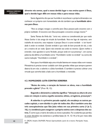 almente nós somos, qual o nosso devido lugar e nos ensina quem é Deus,
qual o devido lugar dEle em nossas vidas e para nossas vidas.
	
Santo Agostinho diz que ser humilde é reconhecer a própria dimensão e se
conhecer a si próprio com honestidade; ele diz também que a humildade abrenos para Deus.
	
“Para os antigos monges o caminho para Deus passava pelo encontro com a
própria realidade. O encontro com Deus pressupõe o encontro consigo mesmo”
	
Santa Teresa de Ávila diz: “certa vez, estava eu considerando por que razão
Nosso Senhor é tão amigo da virtude da humildade. Veio-me logo de improviso, sem
trabalho de raciocínio, esta resposta: é porque Deus é a suma verdade – e ter humildade é andar na verdade. Grande verdade é que nada de bom procede de nós, a não
ser a miséria de ser nada. Quem não entende isso anda na mentira. Quem melhor o
entender, mais agradará à suma Verdade, porque anda em sua presença”, em outras
palavras ela define a humildade como “Humildade é andar na verdade” ou como diz
outra tradução “Humildade é a verdade”.
	
Para que a humildade seja uma virtude latente em nossas vidas e em nossos
Ministérios é preciso tomar cuidado com dois grandes vilões que sempre querem
destruí-la em nós: a soberba e a falsa humildade. E também é preciso cultivar uma
virtude que caminha lado a lado com a humildade: a mansidão.

4.2. HUMILDADE: LUTA CONTRA SOBERBA
	
“Antes da ruína, o coração do homem se eleva, mas a humildade
precede a glória” (Prov 18, 12).
	
Segundo o dicionário a soberba significa: “elevação ou altura de uma
coisa em relação à outra; orgulho excessivo; altivez, arrogância, presunção”.
	
A soberba é o primeiro pecado capital, ela encabeça os outros pecados capitais, e sem dúvida é o pior de todos eles. Ela é também uma das
três concupiscências que São João relata em sua primeira carta (1 Jo 2,
16), é a tendência para exagerar a própria estima com o desprezo dos outros. É como que a matriz de todos os vícios e pecados. Foi a soberba que perdeu
os anjos decaídos nos esclarece o profeta Isaías (Is 14, 12-14) e foi por meio dela
42

 - GRÜN, Anselm; DUFNER, Meirad. Espiritualidade a partir de si mesmo. Petrópolis: Vozes,
2004.

 