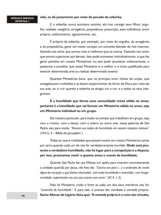 vida, se dá justamente por meio do pecado da soberba.
	
E a soberba nunca acontece sozinha, ela traz consigo seus filhos: orgulho, vaidade, vanglória, arrogância, prepotência, presunção, auto-suficiência, amor
próprio, exibicionismo, egocentrismo, etc.
	
É próprio da soberba, por exemplo, por meio do orgulho, da arrogância
e da prepotência, gerar em nosso coração um conceito elevado de nós mesmos,
fazendo-nos achar que somos mais e melhores que os outros. Fazendo-nos achar
que somos superiores aos demais. Isso pode acontecer individualmente, o que faz
gerar partidos em nossos Ministérios; ou isso pode acontecer coletivamente, e
passamos a acreditar que nosso Ministério é o melhor e o único qualificado para
exercer determinada arte ou realizar determinado evento.
	
Quantos Ministérios bons, que no principio eram cheios de unção, que
evangelizavam multidões e as faziam experimentar do Amor de Deus por meio de
sua arte, eu vi ruir quando a soberba os atingiu um a um, e a todos os seus integrantes.
	
É a humildade que forma uma comunidade cristã sólida no amor,
portanto é a humildade que vai formar um Ministério sólido no amor, seja
um Ministério individual ou em grupo.
	
De maneira particular, para todos os artistas que trabalham em grupo, seja
com a música, com a dança, com o teatro ou outra arte, essas palavras de São
Pedro são para vocês: “Revesti-vos todos de humildade em vossas relações mútuas”
(1Pd 5, 5 – Bíblia de Jerusalém )
	
Todas as rixas e rivalidades que possam existir em nossos Ministérios cairão
por terra quando cada um de nós for verdadeiramente humilde. Onde está presente a verdadeira humildade, não há lugar para a competição e a disputa;
por isso, precisamos vestir o quanto antes o manto da humildade.
	
Quando São Paulo faz aos Efésios um apelo para viverem concretamente
a unidade querida por Jesus, ele lhes diz: “Exorto-vos pois (...) a andardes de modo
digno da vocação a que fostes chamados: com toda humildade e mansidão, com longanimidade, suportando-vos uns aos outros com amor” (Ef 4, 1-3)

44

	
Não há Ministério unido e forte se cada um dos seus membros não for
“revestido de humildade”. E para isso, é preciso dar combate à vontade própria.
Santo Afonso de Ligório dizia que: “A vontade própria é a ruína das virtudes,

 