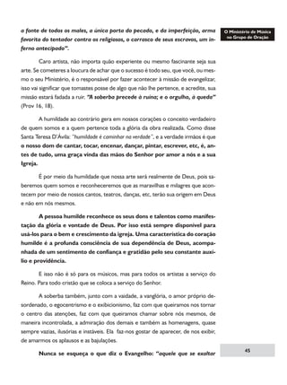 a fonte de todos os males, a única porta do pecado, e da imperfeição, arma
favorita do tentador contra os religiosos, o carrasco de seus escravos, um inferno antecipado”.
	
Caro artista, não importa quão experiente ou mesmo fascinante seja sua
arte. Se cometeres a loucura de achar que o sucesso é todo seu, que você, ou mesmo o seu Ministério, é o responsável por fazer acontecer à missão de evangelizar,
isso vai significar que tomastes posse de algo que não lhe pertence, e acredite, sua
missão estará fadada a ruir. “A soberba precede à ruína; e o orgulho, à queda”
(Prov 16, 18).
	
A humildade ao contrário gera em nossos corações o conceito verdadeiro
de quem somos e a quem pertence toda a glória da obra realizada. Como disse
Santa Teresa D’Ávila: “humildade é caminhar na verdade”, e a verdade irmãos é que
o nosso dom de cantar, tocar, encenar, dançar, pintar, escrever, etc, é, antes de tudo, uma graça vinda das mãos do Senhor por amor a nós e a sua
Igreja.
	
É por meio da humildade que nossa arte será realmente de Deus, pois saberemos quem somos e reconheceremos que as maravilhas e milagres que acontecem por meio de nossos cantos, teatros, danças, etc, terão sua origem em Deus
e não em nós mesmos.
	
A pessoa humilde reconhece os seus dons e talentos como manifestação da glória e vontade de Deus. Por isso está sempre disponível para
usá-los para o bem e crescimento da igreja. Uma característica do coração
humilde é a profunda consciência de sua dependência de Deus, acompanhada de um sentimento de confiança e gratidão pelo seu constante auxílio e providência.
	
E isso não é só para os músicos, mas para todos os artistas a serviço do
Reino. Para todo cristão que se coloca a serviço do Senhor.
	
A soberba também, junto com a vaidade, a vanglória, o amor próprio desordenado, o egocentrismo e o exibicionismo, faz com que queiramos nos tornar
o centro das atenções, faz com que queiramos chamar sobre nós mesmos, de
maneira incontrolada, a admiração dos demais e também as homenagens, quase
sempre vazias, ilusórias e instáveis. Ela faz-nos gostar de aparecer, de nos exibir,
de amarmos os aplausos e as bajulações.
	

Nunca se esqueça o que diz o Evangelho: “aquele que se exaltar

45

 