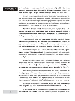 será humilhado, e aquele que se humilhar será exaltado” (Mt 23, 12) e Santa
Teresinha do Menino Jesus, doutora da Igreja e muito sábia, ensina: “eu
quero o último lugar... sei que ninguém vai brigar comigo por causa dele”.
	
Muitos Ministérios de música, de teatro, de dança são cheios de boas virtudes, mas infelizmente foram se tornando inchados, justamente por pensarem que
suas boas virtudes são méritos próprios e não graças de Deus para o serviço aos
outros e por conta disso se perderam pelo caminho. Hoje buscam fama e aplausos,
desejam sucesso. E o que aconteceu: caíram no esquecimento.
	
Estar livre da necessidade de ser recompensado, aplaudido é a liberdade digna da nossa estatura de filhos de Deus. A pessoa humilde é
fundamentalmente simples e despojada, não precisa de condecorações e
títulos para se sentir em paz.
	
“Não seja assim entre vós. Todo aquele que quiser tornar-se grande
entre vós, se faça vosso servo. E o que quiser tornar-se entre vós o primeiro, se
faça vosso escravo. Assim como o Filho do Homem veio, não para ser servido,
mas para servir e dar sua vida em resgate por uma multidão” (Mt 20, 26ss).
	
Guarde bem isso para você e para seu Ministério: “A soberba não é grandeza, é inchaço” (Santo Agostinho). Por isso “não vos iludais, pois, irmãos meus
muito amados. Toda dádiva boa e todo dom perfeito vêm de cima: descem do Pai das
luzes” (Tg 1, 16s).
	
O apóstolo Paulo perguntou aos cristãos de sua época, mas hoje essas
perguntas são para nós, de modo especial, para nós que servimos o Senhor: “O
que há de superior em ti? Que é que possuis que não tenhas recebido? E, se o
recebeste, por que te glorias, como se o não tivesses recebido?” (1Cor 4, 7).
	
Basta de nos gloriarmos através de nossa boa arte. Tudo o que fazemos de
bom, é por graça de Deus que o fazemos. Lembremos sempre de que se eu canto
bem, se eu pinto bem, se eu danço maravilhosamente bem, se minha encenação
é perfeita, tudo isso é dom de Deus, é graça de Deus e, por isso mesmo, eu não
posso mais querer “roubar a sua glória”, atribuindo-a a mim ou ao meu Ministério.
	
Cantemos com nossa vida: “Não a nós, Senhor, não a nós, mas ao vosso
nome dai glória, por amor de vossa misericórdia e fidelidade” (Sl 113, 9)

46

	
O dom que Deus nos confiou é muito precioso, porém não podemos
esquecer que não é nosso. É por isso que Deus, por meio do apóstolo Paulo,

 