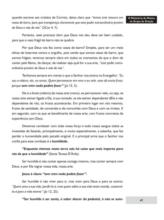 quando escreve aos cristãos de Corinto, deixa claro que “temos este tesouro em
vasos de barro, para que transpareça claramente que este poder extraordinário provém
de Deus e não de nós” (2Cor 4, 7).
	
Portanto, esse precioso dom que Deus nos deu deve ser bem cuidado,
para que o vaso frágil de barro não se quebre.
	
Por que Deus nos fez como vasos de barro? Simples, para ser um meio
eficaz de lutarmos contra o orgulho, pois vendo que somos vasos de barro, que
somos frágeis, teremos sempre claro em todos os momentos de que o dom de
cantar pelo Reino, de dançar, de realizar seja qual for a sua arte, “este poder extraordinário provém de Deus e não de nós”.
	
Tenhamos sempre em mente o que o Senhor nos ensina no Evangelho: “Eu
sou a videira; vós, os ramos. Quem permanecer em mim e eu nele, esse dá muito fruto;
porque sem mim nada podeis fazer” (Jo 15, 5).
	
Ele é a fonte (videira) de nossa arte (ramo), se permanecer nele, ou seja, se
nossa arte estiver ligada a Ele, à sua vontade, se ela estiver dependente dEle e não
dependente de nós, os frutos acontecerão. Em primeiro lugar em nós mesmos,
frutos de santidade, de conversão e de comunhão com Deus e com os irmãos. E
em segundo, com os que se beneficiarão de nossa arte, com frutos concretos de
experiência com Deus.
	
Devemos combater com toda nossa força e todo nosso sangue todos as
investidas de Satanás, principalmente, e muito especialmente, a soberba, que fez
perder a humanidade pelo pecado original. E a principal arma que o Senhor nos
confia para esse combate é a humildade.
	
“Enquanto vivemos nesta terra não há coisa que mais importa para
nós do que a humildade” (Santa Teresa D’Ávila).
	
Ser humilde é não contar apenas consigo mesmo, mas contar sempre com
Deus, e por Ele regrar nossa vida, nossa arte.
	

Jesus é claro: “sem mim nada podeis fazer”.

	

Ser humilde é não viver para si, mas viver para Deus e para os outros:

“Quem ama a sua vida, perdê-la-á; mas quem odeia a sua vida neste mundo, conservála-á para a vida eterna” (Jo 12, 25).
	

“Ser humilde é ser santo, é saber descer do pedestal, é não se auto-

47

 