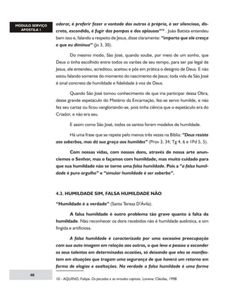 adorar, é preferir fazer a vontade dos outros à própria, é ser silencioso, discreto, escondido, é fugir das pompas e dos aplausos”10 . João Batista entendeu
bem isso e, falando a respeito de Jesus, disse claramente: “importa que ele cresça
e que eu diminua” (Jo 3, 30).
	
Do mesmo modo, São José, quando soube, por meio de um sonho, que
Deus o tinha escolhido entre todos os varões de seu tempo, para ser pai legal de
Jesus, ele entendeu, acreditou, aceitou e pôs em prática o desígnio de Deus. E não
estou falando somente do momento do nascimento de Jesus; toda vida de São José
é sinal concreto de humildade e fidelidade à voz de Deus.
	
Quando São José tomou conhecimento de que iria participar dessa Obra,
desse grande espetáculo do Mistério da Encarnação, fez-se servo humilde, e não
fez seu cartaz ou ficou vangloriando-se, pois tinha ciência que o espetáculo era do
Criador, e não era seu.
	

E assim como São José, todos os santos foram modelos de humildade.

	
Há uma frase que se repete pelo menos três vezes na Bíblia: “Deus resiste
aos soberbos, mas dá sua graça aos humildes” (Prov 3, 34; Tg 4, 6 e 1Pd 5, 5).
	
Com nossas vidas, com nossos dons, através de nossa arte anunciemos o Senhor, mas o façamos com humildade, mas muito cuidado para
que sua humildade não se torne uma falsa humildade. Pois a “a falsa humildade é puro orgulho” e “simular humildade é ser soberbo”.

4.3. HUMILDADE SIM, FALSA HUMILDADE NÃO
“Humildade é a verdade” (Santa Teresa D’Ávila).
	
A falsa humildade é outro problema tão grave quanto à falta da
humildade. Não reconhecer os dons recebidos não é humildade autêntica, e sim
fingida e artificiosa.
	
A falsa humildade é caracterizada por uma excessiva preocupação
com sua auto imagem em relação aos outros, o que leva a pessoa a esconder
os seus talentos em determinadas ocasiões, só deixando que eles se manifestem em situações que tragam uma segurança de que haverá um retorno em
forma de elogios e exaltações. Na verdade a falsa humildade é uma forma
48

10 - AQUINO, Felipe. Os pecados e as virtudes capitais. Lorena: Cléofas, 1998

 