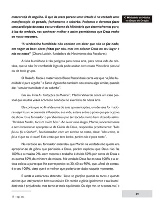 mascarada de orgulho. O que às vezes parece uma virtude é na verdade uma
manifestação de pecado, fechamento e soberba. Podemos e devemos fazer
uma avaliação de nossa postura diante do Ministério que desenvolvemos para,
à luz da verdade, nos conhecer melhor e assim permitirmos que Deus venha
ao nosso encontro.
	
“A verdadeira humildade não consiste em dizer que não se faz nada,
em negar as boas obras feitas por nós, mas em colocar Deus no seu lugar e
nós no nosso” (Chiara Lubich, fundadora do Movimento dos Focolares)
	
A falsa humildade é tão perigosa para nossa arte, para nossa vida de cristãos, que se não for combatida logo ela pode acabar com nosso Ministério pessoal
ou de todo grupo.
	
O filósofo, físico e matemático Blaise Pascal disse certa vez que “a falsa humildade é puro orgulho” e Santo Agostinho também nos ensina algo similar, quando
diz: “simular humildade é ser soberbo”.
	
Em seu livro As Tentações do Músico11, Martín Valverde conta um caso pessoal que muitas vezes acontece conosco no exercício de nossa arte.
	
Ele conta que no final de uma de suas apresentações, um de seus formadores espirituais, o que mais influenciou sua vida, estava entre o povo que participava
do show. Esse formador o parabenizou por ter tocado muito bem dizendo assim:
“Parabéns Martín, tocaste muito bem”. Ao ouvir esse elogio, Martín, inocentemente
e sem intencionar apropriar-se da Glória de Deus, respondeu prontamente: “Não
fui eu, foi o Senhor!”. Seu formador, com um sorriso no rosto, disse: “Mas como, se
foi a ti que eu vi tocar? Está certo que tens barba, porém não é para tanto”.
	
Na verdade seu formador entendeu que Martín na verdade não queria era
apropriar-se da glória que pertencia a Deus, porém explicou que Deus não faz
100% e o músico 0%, nem mesmo o trabalho é divido 50% por conta de Deus e
os outros 50% do ministro de música. Na verdade Deus faz os seus 100% e o artista coloca a parte que lhe corresponde: os 30, 60 ou 90%, que, afinal de contas,
é o seu 100%, visto que é o melhor que poderia ter dado naquele momento.
	
E ainda o esclareceu dizendo: “Deus se glorifica quando tu tocas e quando
aceitas que interpretaste bem tua música Ele recebe a glória igualmente e tua humildade não é prejudicada, mas torna-se mais equilibrada. Ou diga-me, se tu tocas mal, o
11 - op. cit.

49

 