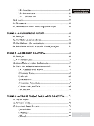 3.2.3. Vocalistas..............................................................................31

		

3.2.4. Instrumentistas.....................................................................32

		

3.2.5. Técnico de som...................................................................32

	

3.3.O ensaio..............................................................................................33

	

3.4. Técnica vocal.......................................................................................34

	

3.5. O ministério de música dentro do grupo de oração..........................34

ENSINO 4 – A HUMILDADE DO ARTISTA..................................................38
	

4.1. Definição............................................................................................41

	

4.2. Humildade: luta contra soberba.........................................................42

	

4.3. Humildade sim, falsa humildade não..................................................48

	

4.4. Humildade e mansidão: as virtudes do coração de Jesus...................51

ENSINO 5 – A OBEDIÊNCIA DO ARTISTA.................................................54
	

5.1. Definição............................................................................................55

	

5.2. A obediência de Jesus..........................................................................57

	

5.3. Virgem Maria, um modelo de obediência...........................................59

	

5.4. Como viver a obediência em nosso ministério..................................62

		

5.4.1. Obedecer a voz de Deus....................................................63

		

a) Pessoa de Oração......................................................................64

		

b) Adoração...................................................................................65

		

c) Estudo Bíblico............................................................................65

		

d) Eucaristia e Reconciliação..........................................................67

		

e) Amor e devoção a Maria...........................................................68

		

5.5.Conclusão...............................................................................70

ENSINO 6 – A VIDA DE ORAÇÃO CARISMÁTICA DO ARTISTA..........71
	

6.1. O que é oração?..................................................................................71

	

6.2. Formas de oração...............................................................................72

	

6.3. Importância da vida de oração............................................................75

		

a) Oração vocal..............................................................................76

		

b) Meditação..................................................................................77

		

c) Mental........................................................................................77



 