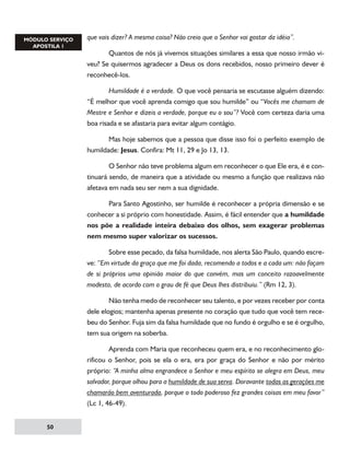 que vais dizer? A mesma coisa? Não creio que o Senhor vai gostar da idéia”.
	
Quantos de nós já vivemos situações similares a essa que nosso irmão viveu? Se quisermos agradecer a Deus os dons recebidos, nosso primeiro dever é
reconhecê-los.
	
Humildade é a verdade. O que você pensaria se escutasse alguém dizendo:
“É melhor que você aprenda comigo que sou humilde” ou “Vocês me chamam de
Mestre e Senhor e dizeis a verdade, porque eu o sou”? Você com certeza daria uma
boa risada e se afastaria para evitar algum contágio.
	
Mas hoje sabemos que a pessoa que disse isso foi o perfeito exemplo de
humildade: Jesus. Confira: Mt 11, 29 e Jo 13, 13.
	
O Senhor não teve problema algum em reconhecer o que Ele era, é e continuará sendo, de maneira que a atividade ou mesmo a função que realizava não
afetava em nada seu ser nem a sua dignidade.
	
Para Santo Agostinho, ser humilde é reconhecer a própria dimensão e se
conhecer a si próprio com honestidade. Assim, é fácil entender que a humildade
nos põe a realidade inteira debaixo dos olhos, sem exagerar problemas
nem mesmo super valorizar os sucessos.
	
Sobre esse pecado, da falsa humildade, nos alerta São Paulo, quando escreve: “Em virtude da graça que me foi dada, recomendo a todos e a cada um: não façam
de si próprios uma opinião maior do que convém, mas um conceito razoavelmente
modesto, de acordo com o grau de fé que Deus lhes distribuiu.” (Rm 12, 3).
	
Não tenha medo de reconhecer seu talento, e por vezes receber por conta
dele elogios; mantenha apenas presente no coração que tudo que você tem recebeu do Senhor. Fuja sim da falsa humildade que no fundo é orgulho e se é orgulho,
tem sua origem na soberba.
	
Aprenda com Maria que reconheceu quem era, e no reconhecimento glorificou o Senhor, pois se ela o era, era por graça do Senhor e não por mérito
próprio: “A minha alma engrandece o Senhor e meu espírito se alegra em Deus, meu
salvador, porque olhou para a humildade de sua serva. Doravante todas as gerações me
chamarão bem aventurada, porque o todo poderoso fez grandes coisas em meu favor”
(Lc 1, 46-49).
50

 