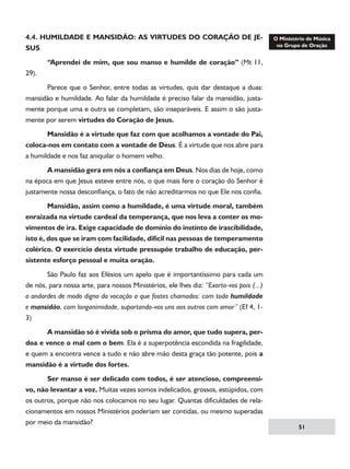 4.4. HUMILDADE E MANSIDÃO: AS VIRTUDES DO CORAÇÃO DE JESUS
	
29).

“Aprendei de mim, que sou manso e humilde de coração” (Mt 11,

	
Parece que o Senhor, entre todas as virtudes, quis dar destaque a duas:
mansidão e humildade. Ao falar da humildade é preciso falar da mansidão, justamente porque uma e outra se completam, são inseparáveis. E assim o são justamente por serem virtudes do Coração de Jesus.
	
Mansidão é a virtude que faz com que acolhamos a vontade do Pai,
coloca-nos em contato com a vontade de Deus. É a virtude que nos abre para
a humildade e nos faz aniquilar o homem velho.
	
A mansidão gera em nós a confiança em Deus. Nos dias de hoje, como
na época em que Jesus esteve entre nós, o que mais fere o coração do Senhor é
justamente nossa desconfiança, o fato de não acreditarmos no que Ele nos confia.
	
Mansidão, assim como a humildade, é uma virtude moral, também
enraizada na virtude cardeal da temperança, que nos leva a conter os movimentos de ira. Exige capacidade de domínio do instinto de irascibilidade,
isto é, dos que se iram com facilidade, difícil nas pessoas de temperamento
colérico. O exercício desta virtude pressupõe trabalho de educação, persistente esforço pessoal e muita oração.
	
São Paulo faz aos Efésios um apelo que é importantíssimo para cada um
de nós, para nossa arte, para nossos Ministérios, ele lhes diz: “Exorto-vos pois (...)
a andardes de modo digno da vocação a que fostes chamados: com toda humildade
e mansidão, com longanimidade, suportando-vos uns aos outros com amor” (Ef 4, 13)
	
A mansidão só é vivida sob o prisma do amor, que tudo supera, perdoa e vence o mal com o bem. Ela é a superpotência escondida na fragilidade,
e quem a encontra vence a tudo e não abre mão desta graça tão potente, pois a
mansidão é a virtude dos fortes.
	
Ser manso é ser delicado com todos, é ser atencioso, compreensivo, não levantar a voz. Muitas vezes somos indelicados, grossos, estúpidos, com
os outros, porque não nos colocamos no seu lugar. Quantas dificuldades de relacionamentos em nossos Ministérios poderiam ser contidas, ou mesmo superadas
por meio da mansidão?

51

 
