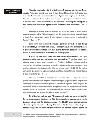 Todavia, mansidão não é sinônimo de fraqueza ou mesmo de covardia. Muito pelo contrário, é uma virtude divina. Deus, sendo Todo poderoso,
é manso. A mansidão está estreitamente ligada com a graça da fortaleza.
Pois só os fortes em Deus podem exercê-la; o seu princípio consiste em “vencer
o mal pelo bem”, como disse São Paulo aos romanos: “Não pagueis a ninguém o
mal com o mal. Aplicai-vos a fazer o bem diante de todos os homens” (Rm 12,
17).
	
O Apóstolo ensina a deixar a justiça por conta de Deus, e jamais fazê-la
com as próprias mãos: “Não vos vingueis uns dos outros caríssimos, mas deixai agir
a ira de Deus, porque está escrito: ‘A mim a vingança; a mim exercer a justiça, diz o
Senhor’ ” (Rm 12, 19).
	
Jesus ensina que na mansidão reside a perfeição cristã. Se o teu desejo
é a santidade, é ter uma vida santa, é exercer a sua arte com santidade,
é transmitir essa santidade para que outros também desejem ser santos,
então é preciso colocar a mansidão em sua bagagem.
	
É lindo ver que Jesus viveu essa mansidão perfeitamente, para justamente podermos ter em quem nos assemelhar. O profeta Isaías, cinco
séculos antes, já anunciava a mansidão do Cordeiro de Deus: “Foi maltratado e
resignou-se; não abriu a boca, como um cordeiro que se conduz ao matadouro, e uma
ovelha muda nas mãos do tosquiador. (Ele não abriu a boca.)” (Is 53, 7). E o profeta
acrescenta que assim: “O Justo, meu Servo, justificará muitos homens, e tomará sobre
si suas iniqüidades” (Is 53, 11).
	
“Foi pela humildade e mansidão que Jesus nos salvou. Ao sofrer toda a sua
paixão silenciosamente, ao ser preso como um marginal, flagelado até ao sangue como
um malfeitor, zombado como um farsante, coroado de espinhos como um falso rei,
condenado à morte como um criminoso, esbofeteado como um blasfemador, escarrado,
pregado na cruz, e tudo mais, com a mansidão de um cordeiro, Ele conquistou os méritos infinitos que nos redimiu de todos os nossos pecados” 12
	
Se o Senhor ensinou que “O servo não é maior do que o seu senhor.
Se me perseguiram, também vos hão de perseguir. Se guardaram a minha
palavra, hão de guardar também a vossa” (Jo 15, 20), se ao aceitarmos seu
chamado para anunciar o Evangelho por meio de nossa arte, só poderemos chegar ao fim com o mesmo triunfo do Senhor vivendo como Ele

52

12 - Felipe Aquino. Bem Aventurados os Mansos. Disponível em: http://www.cleofas.com.br/virtual/texto.php?doc=ESPIRITUALIDADEid=esp0135

 