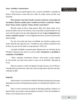 viveu: humilde e mansamente.
	
É por isso que quando agimos com a mesma humildade e mansidão do
Senhor, conformamos a nossa vida com a dEle. Aí, então, somos, de fato, seus
discípulos.
	
Para praticar essa bela virtude é preciso estarmos convencidos de
sua beleza, eficácia e poder, pois o mundo nos ensina o contrário: “bateu,
levou!” Jesus ensina o oposto: “bateu, dê-lhe a outra face!”.
	
Querido artista de Deus, pode parecer difícil viver desse modo, mas é
preciso acreditar, não em nós mesmos, mas no que Deus é capaz de fazer em nós
e por meio de cada um de nós, Santo Agostinho diz que “o que é impossível à natureza, é possível à graça”, e há nas Sagradas Escrituras inúmeros testemunhos
dessa verdade.
	
Por isso caro artista não tema a humildade. Ao contrário, busque-a sem
medo. Aprenda essa regra de ouro: “Humilhai-vos, pois, debaixo da poderosa mão
de Deus, para que ele vos exalte no tempo oportuno” (1Pd 5, 6).
	
Lute pela humildade; se querem gerar disputas entre os membros de seu
Ministério, disputem para serem os mais humildes. Conquistar a santidade é
conquistar a humildade.
	
“Visões, revelações, sentimentos celestes e tudo quanto se pode imaginar
de mais elevado, não valem tanto quanto o menor ato de humildade” (São João da
Cruz).
	
Peçamos sempre o auxilio do Sagrado Coração de Jesus, que é Manso e
Humilde para que nossa arte, nossa vida, nosso coração sejam cada vez mais assemelhados ao dEle.

Sugestão
	
Pode se fazer um momento de reflexão individual e pessoal para que sejam
detectadas as áreas da vida pessoal que possam ser atacadas pelo orgulho e a vaidade.
	
Fazer um bom momento de oração de libertação pedindo o Batismo no
Espírito Santo, para resistir a essas tentações e produzir o fruto da humildade autêntica, como exposto acima no ensino.
53

 