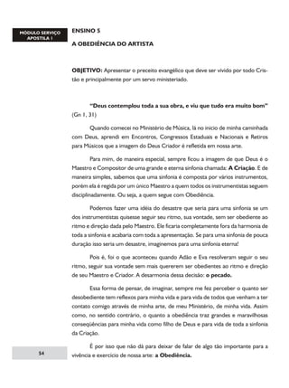 ENSINO 5
A OBEDIÊNCIA DO ARTISTA

OBJETIVO: Apresentar o preceito evangélico que deve ser vivido por todo Cristão e principalmente por um servo ministeriado.

	
“Deus contemplou toda a sua obra, e viu que tudo era muito bom”
(Gn 1, 31)
	

Quando comecei no Ministério de Música, lá no inicio de minha caminhada

com Deus, aprendi em Encontros, Congressos Estaduais e Nacionais e Retiros
para Músicos que a imagem do Deus Criador é refletida em nossa arte.
	
Para mim, de maneira especial, sempre ficou a imagem de que Deus é o
Maestro e Compositor de uma grande e eterna sinfonia chamada: A Criação. E de
maneira simples, sabemos que uma sinfonia é composta por vários instrumentos,
porém ela é regida por um único Maestro a quem todos os instrumentistas seguem
disciplinadamente. Ou seja, a quem segue com Obediência.
	
Podemos fazer uma idéia do desastre que seria para uma sinfonia se um
dos instrumentistas quisesse seguir seu ritmo, sua vontade, sem ser obediente ao
ritmo e direção dada pelo Maestro. Ele ficaria completamente fora da harmonia de
toda a sinfonia e acabaria com toda a apresentação. Se para uma sinfonia de pouca
duração isso seria um desastre, imaginemos para uma sinfonia eterna!
	
Pois é, foi o que aconteceu quando Adão e Eva resolveram seguir o seu
ritmo, seguir sua vontade sem mais quererem ser obedientes ao ritmo e direção
de seu Maestro e Criador. A desarmonia dessa decisão: o pecado.
	
Essa forma de pensar, de imaginar, sempre me fez perceber o quanto ser
desobediente tem reflexos para minha vida e para vida de todos que venham a ter
contato comigo através de minha arte, de meu Ministério, de minha vida. Assim
como, no sentido contrário, o quanto a obediência traz grandes e maravilhosas
conseqüências para minha vida como filho de Deus e para vida de toda a sinfonia
da Criação.
54

	
É por isso que não dá para deixar de falar de algo tão importante para a
vivência e exercício de nossa arte: a Obediência.

 