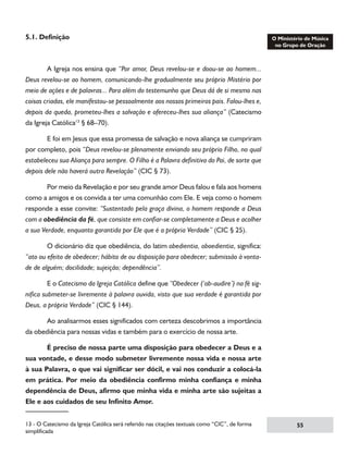 5.1. Definição

	
A Igreja nos ensina que “Por amor, Deus revelou-se e doou-se ao homem...
Deus revelou-se ao homem, comunicando-lhe gradualmente seu próprio Mistério por
meio de ações e de palavras... Para além do testemunho que Deus dá de si mesmo nas
coisas criadas, ele manifestou-se pessoalmente aos nossos primeiros pais. Falou-lhes e,
depois da queda, prometeu-lhes a salvação e ofereceu-lhes sua aliança” (Catecismo
da Igreja Católica13 § 68–70).
	
E foi em Jesus que essa promessa de salvação e nova aliança se cumpriram
por completo, pois “Deus revelou-se plenamente enviando seu próprio Filho, no qual
estabeleceu sua Aliança para sempre. O Filho é a Palavra definitiva do Pai, de sorte que
depois dele não haverá outra Revelação” (CIC § 73).
	
Por meio da Revelação e por seu grande amor Deus falou e fala aos homens
como a amigos e os convida a ter uma comunhão com Ele. E veja como o homem
responde a esse convite: “Sustentado pela graça divina, o homem responde a Deus
com a obediência da fé, que consiste em confiar-se completamente a Deus e acolher
a sua Verdade, enquanto garantida por Ele que é a própria Verdade” (CIC § 25).
	
O dicionário diz que obediência, do latim obedientia, oboedientia, significa:
“ato ou efeito de obedecer; hábito de ou disposição para obedecer; submissão à vontade de alguém; docilidade; sujeição; dependência”.
	
E o Catecismo da Igreja Católica define que “Obedecer (‘ob-audire’) na fé significa submeter-se livremente à palavra ouvida, visto que sua verdade é garantida por
Deus, a própria Verdade” (CIC § 144).
	
Ao analisarmos esses significados com certeza descobrimos a importância
da obediência para nossas vidas e também para o exercício de nossa arte.
	
É preciso de nossa parte uma disposição para obedecer a Deus e a
sua vontade, e desse modo submeter livremente nossa vida e nossa arte
à sua Palavra, o que vai significar ser dócil, e vai nos conduzir a colocá-la
em prática. Por meio da obediência confirmo minha confiança e minha
dependência de Deus, afirmo que minha vida e minha arte são sujeitas a
Ele e aos cuidados de seu Infinito Amor.
13 - O Catecismo da Igreja Católica será referido nas citações textuais como “CIC”, de forma
simplificada

55

 