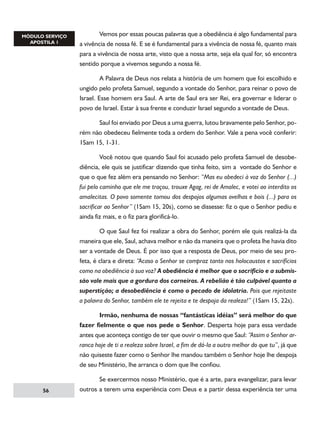 Vemos por essas poucas palavras que a obediência é algo fundamental para
a vivência de nossa fé. E se é fundamental para a vivência de nossa fé, quanto mais
para a vivência de nossa arte, visto que a nossa arte, seja ela qual for, só encontra
sentido porque a vivemos segundo a nossa fé.
	
A Palavra de Deus nos relata a história de um homem que foi escolhido e
ungido pelo profeta Samuel, segundo a vontade do Senhor, para reinar o povo de
Israel. Esse homem era Saul. A arte de Saul era ser Rei, era governar e liderar o
povo de Israel. Estar à sua frente e conduzir Israel segundo a vontade de Deus.
	
Saul foi enviado por Deus a uma guerra, lutou bravamente pelo Senhor, porém não obedeceu fielmente toda a ordem do Senhor. Vale a pena você conferir:
1Sam 15, 1-31.
	
Você notou que quando Saul foi acusado pelo profeta Samuel de desobediência, ele quis se justificar dizendo que tinha feito, sim a vontade do Senhor e
que o que fez além era pensando no Senhor: “Mas eu obedeci à voz do Senhor (...)
fui pelo caminho que ele me traçou, trouxe Agag, rei de Amalec, e votei ao interdito os
amalecitas. O povo somente tomou dos despojos algumas ovelhas e bois (...) para os
sacrificar ao Senhor” (1Sam 15, 20s), como se dissesse: fiz o que o Senhor pediu e
ainda fiz mais, e o fiz para glorificá-lo.
	
O que Saul fez foi realizar a obra do Senhor, porém ele quis realizá-la da
maneira que ele, Saul, achava melhor e não da maneira que o profeta lhe havia dito
ser a vontade de Deus. É por isso que a resposta de Deus, por meio de seu profeta, é clara e direta: “Acaso o Senhor se compraz tanto nos holocaustos e sacrifícios
como na obediência à sua voz? A obediência é melhor que o sacrifício e a submissão vale mais que a gordura dos carneiros. A rebelião é tão culpável quanto a
superstição; a desobediência é como o pecado de idolatria. Pois que rejeitaste
a palavra do Senhor, também ele te rejeita e te despoja da realeza!” (1Sam 15, 22s).
	
Irmão, nenhuma de nossas “fantásticas idéias” será melhor do que
fazer fielmente o que nos pede o Senhor. Desperta hoje para essa verdade
antes que aconteça contigo de ter que ouvir o mesmo que Saul: “Assim o Senhor arranca hoje de ti a realeza sobre Israel, a fim de dá-la a outro melhor do que tu”, já que
não quiseste fazer como o Senhor lhe mandou também o Senhor hoje lhe despoja
de seu Ministério, lhe arranca o dom que lhe confiou.

56

	
Se exercermos nosso Ministério, que é a arte, para evangelizar, para levar
outros a terem uma experiência com Deus e a partir dessa experiência ter uma

 