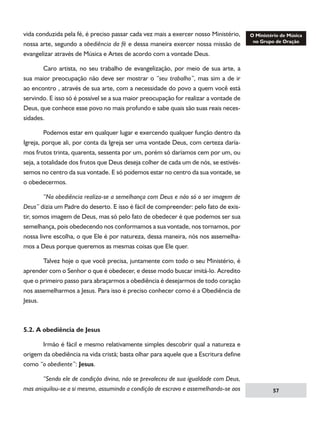 vida conduzida pela fé, é preciso passar cada vez mais a exercer nosso Ministério,
nossa arte, segundo a obediência da fé e dessa maneira exercer nossa missão de
evangelizar através de Música e Artes de acordo com a vontade Deus.
	
Caro artista, no seu trabalho de evangelização, por meio de sua arte, a
sua maior preocupação não deve ser mostrar o “seu trabalho”, mas sim a de ir
ao encontro , através de sua arte, com a necessidade do povo a quem você está
servindo. E isso só é possível se a sua maior preocupação for realizar a vontade de
Deus, que conhece esse povo no mais profundo e sabe quais são suas reais necessidades.
	
Podemos estar em qualquer lugar e exercendo qualquer função dentro da
Igreja, porque ali, por conta da Igreja ser uma vontade Deus, com certeza daríamos frutos trinta, quarenta, sessenta por um, porém só daríamos cem por um, ou
seja, a totalidade dos frutos que Deus deseja colher de cada um de nós, se estivéssemos no centro da sua vontade. E só podemos estar no centro da sua vontade, se
o obedecermos.
	
“Na obediência realiza-se a semelhança com Deus e não só o ser imagem de
Deus” dizia um Padre do deserto. E isso é fácil de compreender: pelo fato de existir, somos imagem de Deus, mas só pelo fato de obedecer é que podemos ser sua
semelhança, pois obedecendo nos conformamos a sua vontade, nos tornamos, por
nossa livre escolha, o que Ele é por natureza, dessa maneira, nós nos assemelhamos a Deus porque queremos as mesmas coisas que Ele quer.
	
Talvez hoje o que você precisa, juntamente com todo o seu Ministério, é
aprender com o Senhor o que é obedecer, e desse modo buscar imitá-lo. Acredito
que o primeiro passo para abraçarmos a obediência é desejarmos de todo coração
nos assemelharmos a Jesus. Para isso é preciso conhecer como é a Obediência de
Jesus.

5.2. A obediência de Jesus
	
Irmão é fácil e mesmo relativamente simples descobrir qual a natureza e
origem da obediência na vida cristã; basta olhar para aquele que a Escritura define
como “o obediente”: Jesus.
	
“Sendo ele de condição divina, não se prevaleceu de sua igualdade com Deus,
mas aniquilou-se a si mesmo, assumindo a condição de escravo e assemelhando-se aos

57

 