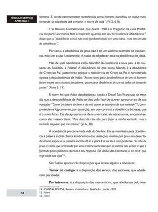 homens. E, sendo exteriormente reconhecido como homem, humilhou-se ainda mais,
tornando-se obediente até a morte, e morte de cruz” (Fil 2, 6-8).
	
Frei Raniero Cantalamessa, que desde 1980 é o Pregador da Casa Pontifícia, foi particularmente feliz e inspirado quando em seu livro sobre a Obediência14,
disse que a “obediência cristã não está fundamentada em uma idéia, mas em um ato
de obediência”.
	
Por tanto, a obediência de Jesus não é só um sublime exemplo de obediência, mas sim o seu fundamento. A razão de obedecer está na obediência de Jesus.
	
Mas de qual obediência estou falando? Da bediência a seus pais, à lei mosaica, ao Sinédrio, a Pilatos? A obediência de que estou falando é a obediência
de Cristo ao Pai, justamente porque a obediência de Cristo ao Pai é considerada
oposta à desobediência de Adão: “Assim como pela desobediência de um só homem
foram todos constituídos pecadores, assim pela obediência de um só todos se tornarão
justos” (Rom 5, 19).
	
E quem foi que Adão desobedeceu, senão a Deus? São Francisco de Assis
diz que a desobediência de Adão se deu pelo fato de querer apropriar-se de sua
vontade: “Come da árvore do bem e do mal quem se apropria de sua vontade”15, compreende-se logicamente, por oposição, em que consiste a obediência de Jesus, que
é o novo Adão: Ele desapropriou-se de sua vontade, ela esvaziou-se, aniquilou-se,
como ele mesmo disse: “Pois desci do céu não para fazer a minha vontade, mas a
vontade daquele que me enviou” (Jo 6, 38).
	
A obediência percorre toda vida do Senhor. Ela se manifesta pela obediência à palavra escrita; basta lembrarmos das tentações vividas por Jesus no deserto,
de modo especial a palavra escrita dEle e para Ele na lei e nos profetas. “A vida de
Jesus é como que orientada por uma esteira luminosa que os outros não vêem, e que é
formada pelas palavras escritas a seu respeito. Ele deduz das Escrituras o ‘se deve’ que
rege toda sua vida”16.
	

São Basílio aponta três disposições que levam alguém a obedecer:

	
Temor do castigo: é a disposição dos servos, dos escravos, que obedecem por medo;
	
58

Por interesse: é a disposição dos mercenários, que obedecem pelo inte-

14 - CANTALAMESSA, Raniero. A obediência. São Paulo: Loyola, 1999.
15 - Idem
16 - Idem

 