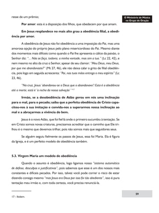 resse de um prêmio;
	

Por amor: esta é a disposição dos filhos, que obedecem por que amam.

	
Em Jesus resplandece no mais alto grau a obediência filial, a obediência por amor.
	
A obediência de Jesus não foi obediência a uma imposição do Pai, mas uma
amorosa opção do próprio Jesus pelo plano misericordioso do Pai. Mesmo diante
dos momentos mais difíceis como quando o Pai lhe apresenta o cálice da paixão, o
Senhor diz: “... Não se faça, todavia, a minha vontade, mas sim a tua.” (Lc 22, 42), e
nem mesmo no alto da cruz o Senhor, apesar de seu clamor: “Meu Deus, meu Deus,
por que me abandonaste?” (Mt 27, 46), ele não deixa calar o grito de filial obediência, pois logo em seguida acrescenta: “Pai, nas tuas mãos entrego o meu espírito” (Lc
23, 46).
	
“Na cruz, Jesus ‘abandonou-se a Deus que o abandonava’! Esta é a obediência
até a morte; está é ‘a rocha da nossa salvação’ ”17
	
Irmão, se a desobediência de Adão gerou em nós uma inclinação
para o mal, para o pecado; saiba que a perfeita obediência de Cristo capacitou-nos à sua imitação e convida-nos a superarmos nossa inclinação ao
mal e a abraçarmos a vivência do bem.
	
Jesus é o novo Adão, que foi fiel lá onde o primeiro sucumbiu à tentação. Se
em Cristo somos novas criaturas, precisamos acreditar que o caminho que Ele trilhou é o mesmo que devemos trilhar, pois não somos mais que seguidores seus.
	
Se alguém seguiu fielmente os passos de Jesus, essa foi Maria. Ela é figura
da Igreja, e é um perfeito modelo de obediência também.

5.3. Virgem Maria um modelo de obediência
	
Quando o assunto é obediência, logo ligamos nosso “sistema automático
de defesa, desculpas e justificativas”, pois sabemos que esse é um dos nossos mais
constantes e difíceis pecados. Por isso, talvez você pode correr o risco de estar
dizendo consigo mesmo “mas Jesus era Deus por isso foi tão obediente”, isso é pura
tentação meu irmão e, com toda certeza, você precisa renunciá-la.

17 - Ibidem.

59

 