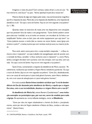 Imaginou o resto do povo? Com certeza, todos diriam a uma só voz: “Vamos interná-la, está louca!” ou pior, “Vamos apedrejá-la pois feriu nossas leis”.
	
Mesmo diante de algo sem lógica pela razão, mas extremamente magnífico
que foi a resposta do anjo, Maria deu uma resposta de obediência, uma resposta de
obediência na fé: “Eis aqui a serva do Senhor. Faça-se em mim segundo a tua palavra”
(Lc 1, 38).
	
Quantas vezes no exercício de nossa arte nos deparamos com situações
que nos parecem fora da razão e nos perguntamos: “Como Senhor poderei cantar
para toda essa ‘multidão’ se eu só tenho um tonante, um microfone de 3a linha e um
amplificador? Senhor como se fará, pois não tenho equipamento que seja bom?” ou
“Como poderão escutar a minha fala ou mesmo me verem Senhor, nessa Igreja sem
acústica e palco?”, e tantas outras que com certeza você já ouviu ou mesmo já disse.
	
Para você, assim como para mim, o anjo também responde: “...a Deus nenhuma coisa é impossível”, se esse trabalho de evangelização está de acordo com
a vontade de Deus, acredite “a Deus nenhuma coisa é impossível” e, como Maria,
tenha a coragem de dizer com sua boca, com seu coração, com sua arte, com sua
vida: “Eis aqui a serva do Senhor. Faça-se em mim segundo a tua palavra”.
	
Santo Irineu, comentando a respeito da obediência de Maria, escreve: “Paralelamente, verificamos que também a Virgem Maria é obediente quando diz: ‘Eis aqui
a serva do Senhor, faça-se em mim segundo tua palavra’. Como Eva, desobedecendo,
vem a ser causa de morte para si e para todo gênero humano, assim Maria, obedecendo, vem a ser causa de salvação para si e para todo gênero humano”.
	
Em outra ocasião Santo Irineu também vai dizer que “o nó da desobediência de Eva foi desatado pela obediência de Maria; e aquilo que a virgem
Eva atou, com a sua incredulidade, desatou-o a virgem Maria com a sua fé”.
	
A obediência de Maria foi, ensina Raniero Cantalamessa18, uma imitação exemplar ou prototípica que, por sua vez, serve de modelo para toda
a Igreja. Ela apresenta-se, numa reflexão teológica, como: a Obediente.
	
“Como por obra da virgem desobediente o homem foi ferido e, precipitado,
morreu, assim por obra da Virgem obediente à Palavra de Deus, recebeu a vida novamente” (Santo Irineu).
18 - CANTALAMESSA, Raniero. A obediência. São Paulo: Loyola, 1999.

61

 