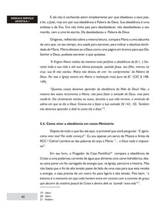 E ela não é conhecida assim simplesmente por que obedeceu a seus pais,
à lei, a José, mas sim por sua obediência à Palavra de Deus. Sua obediência é uma
antítese a de Eva. Eva não tinha pais para desobedecer, não desobedeceu a seu
marido, nem a uma lei escrita. Ela desobedeceu a Palavra de Deus.
	
Orígenes, refletindo sobre a mesma leitura, compara Maria a uma tabuinha
de cera que, no seu tempo, era usada para escrever, para indicar a absoluta docilidade de Maria. Maria oferece-se a Deus como uma página em branco para que Ele,
Senhor e Deus, pudesse escrever o que quisesse.
	
“A Virgem Maria realiza da maneira mais perfeita a obediência da fé (...) Durante toda a sua vida e até sua última provação, quando Jesus, seu filho, morreu na
cruz, sua fé não vacilou. Maria não deixou de crer ‘no cumprimento’ da Palavra de
Deus. Por isso a Igreja venera em Maria a realização mais pura da fé” (CIC § 148149).
	
“Quantas coisas devemos aprender da obediência da Mãe de Deus! Nós, a
maioria das vezes recorremos a Maria, não para fazer a vontade de Deus, mas para
mudá-la. Ela certamente recitou ou ouviu, durante a sua vida terrena, o versículo do
salmo em que se diz a Deus: Ensina-me a fazer a tua vontade (Sl 142, 10). Também
nós devemos aprender a dizê-lo como ela o dizia”19.

5.4. Como viver a obediência em nosso Ministério
	
Depois de tudo o que leu até aqui, é provável que você pergunte: “E agora:
como viver isso? Por onde começo?”. Eu sou apenas um servo de Música e Artes da
RCC ! Calma! Lembre-se das palavras do anjo a Maria: “... a Deus nada é impossível”.
	
Em seu livro, o Pregador da Casa Pontifícia20 compara a obediência de
Cristo a uma poderosa corrente de água que alimenta uma usina hidrelétrica; dessa usina parte um fio carregado de energia que, na Igreja, percorre a história. Mas
não basta que o fio de alta tensão passe de lado de uma casa para que esta receba
a energia, a casa precisa de um outro fio para ligá-la à alta tensão. Pois bem, “o
batismo é o momento em que cada homem entra em contato com a corrente de graça
que decorre do mistério pascal de Cristo e dentro dele se ‘acende’ nova vida”21.

62

19 - Idem.
20 - Idem.
21 - Ibidem.

 