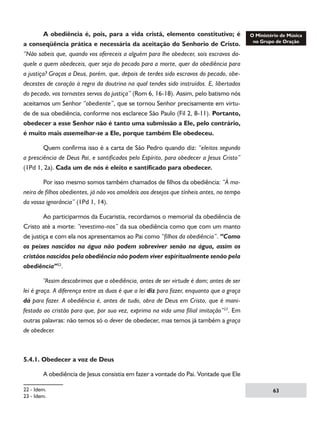A obediência é, pois, para a vida cristã, elemento constitutivo; é
a conseqüência prática e necessária da aceitação do Senhorio de Cristo.
“Não sabeis que, quando vos ofereceis a alguém para lhe obedecer, sois escravos daquele a quem obedeceis, quer seja do pecado para a morte, quer da obediência para
a justiça? Graças a Deus, porém, que, depois de terdes sido escravos do pecado, obedecestes de coração à regra da doutrina na qual tendes sido instruídos. E, libertados
do pecado, vos tornastes servos da justiça” (Rom 6, 16-18). Assim, pelo batismo nós
aceitamos um Senhor “obediente”, que se tornou Senhor precisamente em virtude de sua obediência, conforme nos esclarece São Paulo (Fil 2, 8-11). Portanto,
obedecer a esse Senhor não é tanto uma submissão a Ele, pelo contrário,
é muito mais assemelhar-se a Ele, porque também Ele obedeceu.
	
Quem confirma isso é a carta de São Pedro quando diz: “eleitos segundo
a presciência de Deus Pai, e santificados pelo Espírito, para obedecer a Jesus Cristo”
(1Pd 1, 2a). Cada um de nós é eleito e santificado para obedecer.
	
Por isso mesmo somos também chamados de filhos da obediência: “À maneira de filhos obedientes, já não vos amoldeis aos desejos que tínheis antes, no tempo
da vossa ignorância” (1Pd 1, 14).
	
Ao participarmos da Eucaristia, recordamos o memorial da obediência de
Cristo até a morte: “revestimo-nos” da sua obediência como que com um manto
de justiça e com ela nos apresentamos ao Pai como “filhos da obediência”. “Como
os peixes nascidos na água não podem sobreviver senão na água, assim os
cristãos nascidos pela obediência não podem viver espiritualmente senão pela
obediência”22.
	
“Assim descobrimos que a obediência, antes de ser virtude é dom; antes de ser
lei é graça. A diferença entre as duas é que a lei diz para fazer, enquanto que a graça
dá para fazer. A obediência é, antes de tudo, obra de Deus em Cristo, que é manifestada ao cristão para que, por sua vez, exprima na vida uma filial imitação”23. Em
outras palavras: não temos só o dever de obedecer, mas temos já também a graça
de obedecer.

5.4.1. Obedecer a voz de Deus
	

A obediência de Jesus consistia em fazer a vontade do Pai. Vontade que Ele

22 - Idem.
23 - Idem.

63

 