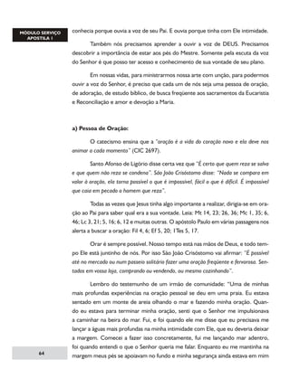 conhecia porque ouvia a voz de seu Pai. E ouvia porque tinha com Ele intimidade.
	
Também nós precisamos aprender a ouvir a voz de DEUS. Precisamos
descobrir a importância de estar aos pés do Mestre. Somente pela escuta da voz
do Senhor é que posso ter acesso e conhecimento de sua vontade de seu plano.
	
Em nossas vidas, para ministrarmos nossa arte com unção, para podermos
ouvir a voz do Senhor, é preciso que cada um de nós seja uma pessoa de oração,
de adoração, de estudo bíblico, de busca freqüente aos sacramentos da Eucaristia
e Reconciliação e amor e devoção a Maria.

a) Pessoa de Oração:
	
O catecismo ensina que a “oração é a vida do coração novo e ela deve nos
animar a cada momento” (CIC 2697).
	
Santo Afonso de Ligório disse certa vez que “É certo que quem reza se salva
e que quem não reza se condena”. São João Crisóstomo disse: “Nada se compara em
valor à oração, ela torna possível o que é impossível, fácil o que é difícil. É impossível
que caia em pecado o homem que reza”.
	
Todas as vezes que Jesus tinha algo importante a realizar, dirigia-se em oração ao Pai para saber qual era a sua vontade. Leia: Mt 14, 23; 26, 36; Mc 1, 35; 6,
46; Lc 3, 21; 5, 16; 6, 12 e muitas outras. O apóstolo Paulo em várias passagens nos
alerta a buscar a oração: Fil 4, 6; Ef 5, 20; 1Tes 5, 17.
	
Orar é sempre possível. Nosso tempo está nas mãos de Deus, e todo tempo Ele está juntinho de nós. Por isso São João Crisóstomo vai afirmar: “É possível
até no mercado ou num passeio solitário fazer uma oração freqüente e fervorosa. Sentados em vossa loja, comprando ou vendendo, ou mesmo cozinhando”.
	
Lembro do testemunho de um irmão de comunidade: “Uma de minhas
mais profundas experiências na oração pessoal se deu em uma praia. Eu estava
sentado em um monte de areia olhando o mar e fazendo minha oração. Quando eu estava para terminar minha oração, senti que o Senhor me impulsionava
a caminhar na beira do mar. Fui, e foi quando ele me disse que eu precisava me

64

lançar a águas mais profundas na minha intimidade com Ele, que eu deveria deixar
a margem. Comecei a fazer isso concretamente, fui me lançando mar adentro,
foi quando entendi o que o Senhor queria me falar. Enquanto eu me mantinha na
margem meus pés se apoiavam no fundo e minha segurança ainda estava em mim

 