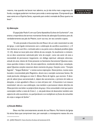 mesmo, mas quando me lancei mar adentro, eu já não tinha mais a segurança do
fundo, e as águas poderiam me levar para onde o vento soprasse. Compreendi que
esse vento era o Espírito Santo, soprando para onde à vontade de Deus queria me
levar”.

b) Adoração
	
O papa João Paulo II, em sua Carta Apostólica Ecclesia de Eucharistia24, nos
ensina a importância de termos momentos fortes de adoração Eucarística para ali,
verdadeiramente aos pés do Mestre, ouvir sua voz, ter seu consolo e apoio.
	

“O culto prestado à Eucaristia fora da Missa é de um valor inestimável na vida

da Igreja, e está ligado intimamente com a celebração do sacrifício eucarístico (...) É
bom demorar-se com Ele e, inclinado sobre o seu peito como o discípulo predileto (João
13, 25), deixar-se tocar pelo amor infinito do seu coração. Se atualmente o cristianismo se deve caracterizar sobretudo pela ‘arte da oração’, como não sentir de novo a
necessidade de permanecer longamente, em diálogo espiritual, adoração silenciosa,
atitude de amor, diante de Cristo presente no Santíssimo Sacramento? Quantas vezes,
meus queridos irmãos e irmãs, fiz esta experiência, recebendo dela força, consolação,
apoio! Quantas canções nasceram deste momento de graça. Canções como :”Coração
Sagrado”, “Sangue Redentor”  e tantas outras inspirações. Desta prática, muitas vezes
louvada e recomendada pelo Magistério, deram-nos o exemplo numerosos Santos. De
modo particular, distinguiu-se nisto S. Afonso Maria de Ligório, que escrevia: ‘A devoção de adorar Jesus sacramentado é, depois dos sacramentos, a primeira de todas as
devoções, a mais agradável a Deus e a mais útil para nós’. A Eucaristia é um tesouro
inestimável: não só a sua celebração, mas também o permanecer diante dela fora da
Missa permite-nos beber na própria fonte da graça. Uma comunidade cristã que queira
contemplar melhor o rosto de Cristo (...), não pode deixar de desenvolver também este
aspecto do culto eucarístico, no qual perduram e se multiplicam os frutos da comunhão
do corpo e sangue do Senhor”.

c) Estudo Bíblico
	
Deus nos fala concretamente através de sua Palavra. Na historia da Igreja
há vários fatos que comprovam isso, por exemplo: o monaquismo nasceu de uma
24 - JOÃO PAULO II. Carta Encíclica Ecclesia de Eucharistia § 25.

65

 