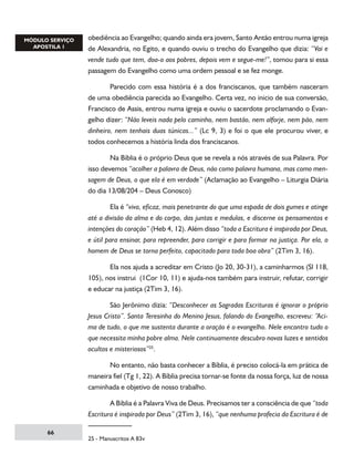 obediência ao Evangelho; quando ainda era jovem, Santo Antão entrou numa igreja
de Alexandria, no Egito, e quando ouviu o trecho do Evangelho que dizia: “Vai e
vende tudo que tem, doa-o aos pobres, depois vem e segue-me!”, tomou para si essa
passagem do Evangelho como uma ordem pessoal e se fez monge.
	
Parecido com essa história é a dos franciscanos, que também nasceram
de uma obediência parecida ao Evangelho. Certa vez, no inicio de sua conversão,
Francisco de Assis, entrou numa igreja e ouviu o sacerdote proclamando o Evangelho dizer: “Não leveis nada pelo caminho, nem bastão, nem alforje, nem pão, nem
dinheiro, nem tenhais duas túnicas...” (Lc 9, 3) e foi o que ele procurou viver, e
todos conhecemos a história linda dos franciscanos.
	

Na Bíblia é o próprio Deus que se revela a nós através de sua Palavra. Por

isso devemos “acolher a palavra de Deus, não como palavra humana, mas como mensagem de Deus, o que ela é em verdade” (Aclamação ao Evangelho – Liturgia Diária
do dia 13/08/204 – Deus Conosco)
	
Ela é “viva, eficaz, mais penetrante do que uma espada de dois gumes e atinge
até a divisão da alma e do corpo, das juntas e medulas, e discerne os pensamentos e
intenções do coração” (Heb 4, 12). Além disso “toda a Escritura é inspirada por Deus,
e útil para ensinar, para repreender, para corrigir e para formar na justiça. Por ela, o
homem de Deus se torna perfeito, capacitado para toda boa obra” (2Tim 3, 16).
	
Ela nos ajuda a acreditar em Cristo (Jo 20, 30-31), a caminharmos (Sl 118,
105), nos instrui (1Cor 10, 11) e ajuda-nos também para instruir, refutar, corrigir
e educar na justiça (2Tim 3, 16).
	
São Jerônimo dizia: “Desconhecer as Sagradas Escrituras é ignorar o próprio
Jesus Cristo”. Santa Teresinha do Menino Jesus, falando do Evangelho, escreveu: “Acima de tudo, o que me sustenta durante a oração é o evangelho. Nele encontro tudo o
que necessita minha pobre alma. Nele continuamente descubro novas luzes e sentidos
ocultos e misteriosos”25.
	
No entanto, não basta conhecer a Bíblia, é preciso colocá-la em prática de
maneira fiel (Tg 1, 22). A Bíblia precisa tornar-se fonte da nossa força, luz de nossa
caminhada e objetivo de nosso trabalho.
	
A Bíblia é a Palavra Viva de Deus. Precisamos ter a consciência de que “toda
Escritura é inspirada por Deus” (2Tim 3, 16), “que nenhuma profecia da Escritura é de
66

25 - Manuscritos A 83v

 