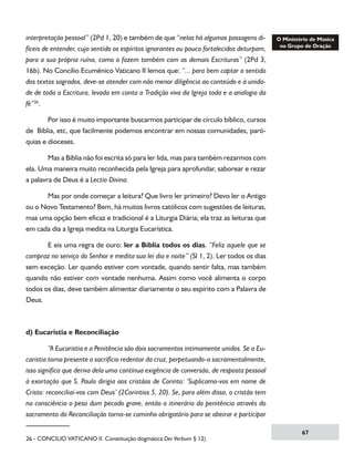 interpretação pessoal” (2Pd 1, 20) e também de que “nelas há algumas passagens difíceis de entender, cujo sentido os espíritos ignorantes ou pouco fortalecidos deturpam,
para a sua própria ruína, como o fazem também com as demais Escrituras” (2Pd 3,
16b). No Concílio Ecumênico Vaticano II lemos que: “... para bem captar o sentido
dos textos sagrados, deve-se atender com não menor diligência ao conteúdo e à unidade de toda a Escritura, levada em conta a Tradição viva da Igreja toda e a analogia da
fé”26.
	
Por isso é muito importante buscarmos participar de círculo bíblico, cursos
de Bíblia, etc, que facilmente podemos encontrar em nossas comunidades, paróquias e dioceses.
	

Mas a Bíblia não foi escrita só para ler lida, mas para também rezarmos com

ela. Uma maneira muito reconhecida pela Igreja para aprofundar, saborear e rezar
a palavra de Deus é a Lectio Divina.
	
Mas por onde começar a leitura? Que livro ler primeiro? Devo ler o Antigo
ou o Novo Testamento? Bem, há muitos livros católicos com sugestões de leituras,
mas uma opção bem eficaz e tradicional é a Liturgia Diária; ela traz as leituras que
em cada dia a Igreja medita na Liturgia Eucarística.
	
E eis uma regra de ouro: ler a Bíblia todos os dias. “Feliz aquele que se
compraz no serviço do Senhor e medita sua lei dia e noite” (Sl 1, 2). Ler todos os dias
sem exceção. Ler quando estiver com vontade, quando sentir falta, mas também
quando não estiver com vontade nenhuma. Assim como você alimenta o corpo
todos os dias, deve também alimentar diariamente o seu espírito com a Palavra de
Deus.

d) Eucaristia e Reconciliação
	
“A Eucaristia e a Penitência são dois sacramentos intimamente unidos. Se a Eucaristia torna presente o sacrifício redentor da cruz, perpetuando-o sacramentalmente,
isso significa que deriva dela uma contínua exigência de conversão, de resposta pessoal
à exortação que S. Paulo dirigia aos cristãos de Corinto: ‘Suplicamo-vos em nome de
Cristo: reconciliai-vos com Deus’ (2Corintios 5, 20). Se, para além disso, o cristão tem
na consciência o peso dum pecado grave, então o itinerário da penitência através do
sacramento da Reconciliação torna-se caminho obrigatório para se abeirar e participar
26 - CONCÍLIO VATICANO II. Constituição dogmática Dei Verbum § 12)

67

 