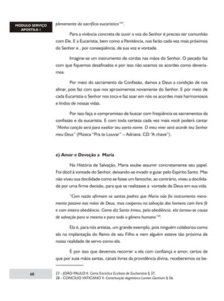 plenamente do sacrifício eucarístico”27.
	
Para a vivência concreta de ouvir a voz do Senhor é preciso ter comunhão
com Ele. E a Eucaristia, bem como a Penitência, nos farão cada vez mais próximos
do Senhor e , por conseqüência, de sua voz e vontade.
	
Imagine-se um instrumento de cordas nas mãos do Senhor. O pecado faz
com que fiquemos desafinados e por isso não soamos os acordes como deveríamos.
	
Por meio do sacramento da Confissão, damos a Deus a condição de nos
afinar, pois faz com que nos aproximemos novamente do Senhor. E por meio de
cada Eucaristia o Senhor nos toca e faz soar em nós os acordes mais harmoniosos
e lindos de nossas vidas.
	
Por isso faça o compromisso de buscar com freqüência os sacramentos da
confissão e da eucaristia. E com toda certeza cada vez mais você poderá cantar
“Minha canção será para exaltar teu santo nome. O meu viver será acorde teu Senhor
meu Deus” (Música “Pra te Louvar” – Adriana. CD “A chave”).

e) Amor e Devoção a Maria
	
Na História de Salvação, Maria soube assumir concretamente seu papel.
Foi dócil à vontade do Senhor, deixando-se invadir e guiar pelo Espírito Santo. Mas
não viveu sua docilidade como se fosse um fantoche, ao contrário, viveu a docilidade por uma firme decisão, para que se realizasse a vontade de Deus em sua vida.
	
“Com razão afirmam os santos padres que Maria não foi instrumento meramente passivo nas mãos de Deus, mas cooperou na salvação dos homens com livre fé
e com inteira obediência. Como diz Santo Irineu, pela obediência, ela tornou-se causa
de salvação para si mesma e para todo o gênero humano”28.
	
Ela é, para nós artistas, um grande exemplo, pois ninguém colaborou como
ela na implantação do Reino de seu Filho e nem alguém esteve tão próxima de
nossa realidade de servo como ela.
	
É por isso que devemos recorrer a ela com confiança e amor, certos de
que por suas mãos santas, canais livres da providência divina, receberemos os be68

27 - JOÃO PAULO II. Carta Encíclica Ecclesia de Eucharistia § 37.
28 - CONCÍLIO VATICANO II. Constituição dogmática Lumen Gentium § 56.

 
