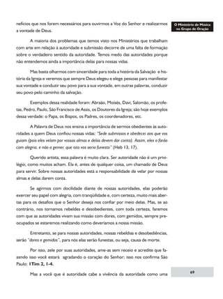 nefícios que nos forem necessários para ouvirmos a Voz do Senhor e realizarmos
a vontade de Deus.
	
A maioria dos problemas que temos visto nos Ministérios que trabalham
com arte em relação à autoridade e submissão decorre de uma falta de formação
sobre o verdadeiro sentido da autoridade. Temos medo das autoridades porque
não entendemos ainda a importância delas para nossas vidas.
	
Mas basta olharmos com sinceridade para toda a história da Salvação e história da Igreja e veremos que sempre Deus elegeu e elege pessoas para manifestar
sua vontade e conduzir seu povo para a sua vontade, em outras palavras, conduzir
seu povo pelo caminho da salvação.
	
Exemplos dessa realidade foram: Abraão, Moísés, Davi, Salomão, os profetas, Pedro, Paulo, São Francisco de Assis, os Doutores da Igreja; são hoje exemplos
dessa verdade: o Papa, os Bispos, os Padres, os coordenadores, etc.
	
A Palavra de Deus nos ensina a importância de sermos obedientes às autoridades a quem Deus confiou nossas vidas: “Sede submissos e obedecei aos que vos
guiam (pois eles velam por vossas almas e delas devem dar conta). Assim, eles o farão
com alegria, e não a gemer, que isto vos seria funesto” (Heb 13, 17).
	
Querido artista, essa palavra é muito clara. Ser autoridade não é um privilégio, como muitos acham. Ela é, antes de qualquer coisa, um chamado de Deus
para servir. Sobre nossas autoridades está a responsabilidade de velar por nossas
almas e delas darem conta.
	
Se agirmos com docilidade diante de nossas autoridades, elas poderão
exercer seu papel com alegria, com tranqüilidade e, com certeza, muito mais abertas para os desafios que o Senhor deseja nos confiar por meio delas. Mas, se ao
contrário, nos tornamos rebeldes e desobedientes, com toda certeza, faremos
com que as autoridades vivam sua missão com dores, com gemidos, sempre preocupados se estaremos realizando como deveríamos a nossa missão.
	
Entretanto, se para nossas autoridades, nossas rebeldias e desobediências,
serão “dores e gemidos”, para nós elas serão funestas, ou seja, causa de morte.
	
Por isso, zele por suas autoridades, ame-as sem receio e acredite que fazendo isso você estará agradando o coração do Senhor; isso nos confirma São
Paulo: 1Tim 2, 1-4.
	

Mas a você que é autoridade cabe a vivência da autoridade como uma

69

 